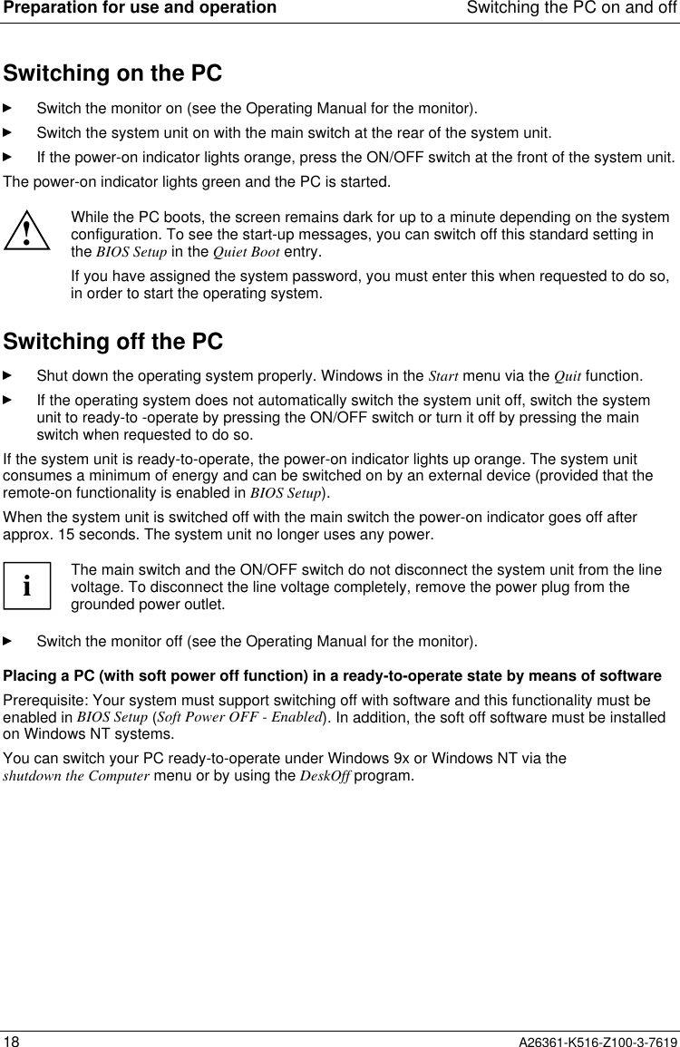 Preparation for use and operation Switching the PC on and off18 A26361-K516-Z100-3-7619Switching on the PCSwitch the monitor on (see the Operating Manual for the monitor).Switch the system unit on with the main switch at the rear of the system unit.If the power-on indicator lights orange, press the ON/OFF switch at the front of the system unit.The power-on indicator lights green and the PC is started.!While the PC boots, the screen remains dark for up to a minute depending on the systemconfiguration. To see the start-up messages, you can switch off this standard setting inthe BIOS Setup in the Quiet Boot entry.If you have assigned the system password, you must enter this when requested to do so,in order to start the operating system.Switching off the PCShut down the operating system properly. Windows in the Start menu via the Quit function.If the operating system does not automatically switch the system unit off, switch the systemunit to ready-to -operate by pressing the ON/OFF switch or turn it off by pressing the mainswitch when requested to do so.If the system unit is ready-to-operate, the power-on indicator lights up orange. The system unitconsumes a minimum of energy and can be switched on by an external device (provided that theremote-on functionality is enabled in BIOS Setup).When the system unit is switched off with the main switch the power-on indicator goes off afterapprox. 15 seconds. The system unit no longer uses any power.iThe main switch and the ON/OFF switch do not disconnect the system unit from the linevoltage. To disconnect the line voltage completely, remove the power plug from thegrounded power outlet.Switch the monitor off (see the Operating Manual for the monitor).Placing a PC (with soft power off function) in a ready-to-operate state by means of softwarePrerequisite: Your system must support switching off with software and this functionality must beenabled in BIOS Setup (Soft Power OFF - Enabled). In addition, the soft off software must be installedon Windows NT systems.You can switch your PC ready-to-operate under Windows 9x or Windows NT via theshutdown the Computer menu or by using the DeskOff program.