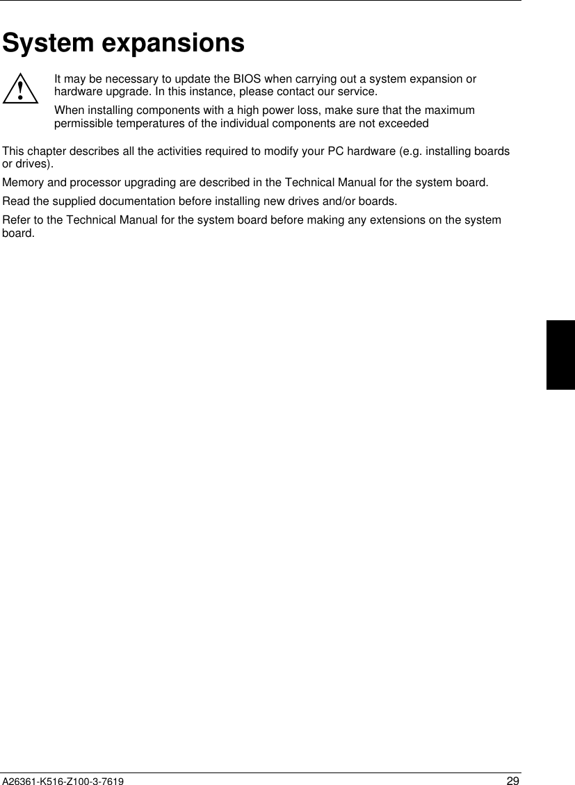  A26361-K516-Z100-3-7619 29System expansions!It may be necessary to update the BIOS when carrying out a system expansion orhardware upgrade. In this instance, please contact our service.When installing components with a high power loss, make sure that the maximumpermissible temperatures of the individual components are not exceededThis chapter describes all the activities required to modify your PC hardware (e.g. installing boardsor drives).Memory and processor upgrading are described in the Technical Manual for the system board.Read the supplied documentation before installing new drives and/or boards.Refer to the Technical Manual for the system board before making any extensions on the systemboard.