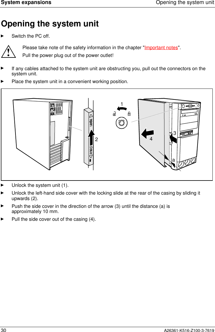 System expansions Opening the system unit30 A26361-K516-Z100-3-7619Opening the system unitSwitch the PC off.!Please take note of the safety information in the chapter &quot;Important notes&quot;.Pull the power plug out of the power outlet!If any cables attached to the system unit are obstructing you, pull out the connectors on thesystem unit.Place the system unit in a convenient working position.1342aUnlock the system unit (1).Unlock the left-hand side cover with the locking slide at the rear of the casing by sliding itupwards (2).Push the side cover in the direction of the arrow (3) until the distance (a) isapproximately 10 mm.Pull the side cover out of the casing (4).