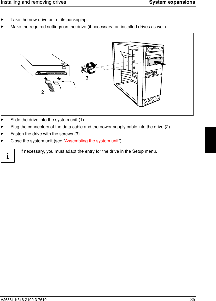 Installing and removing drives System expansionsA26361-K516-Z100-3-7619 35Take the new drive out of its packaging.Make the required settings on the drive (if necessary, on installed drives as well).312Slide the drive into the system unit (1).Plug the connectors of the data cable and the power supply cable into the drive (2).Fasten the drive with the screws (3).Close the system unit (see &quot;Assembling the system unit&quot;).iIf necessary, you must adapt the entry for the drive in the Setup menu.