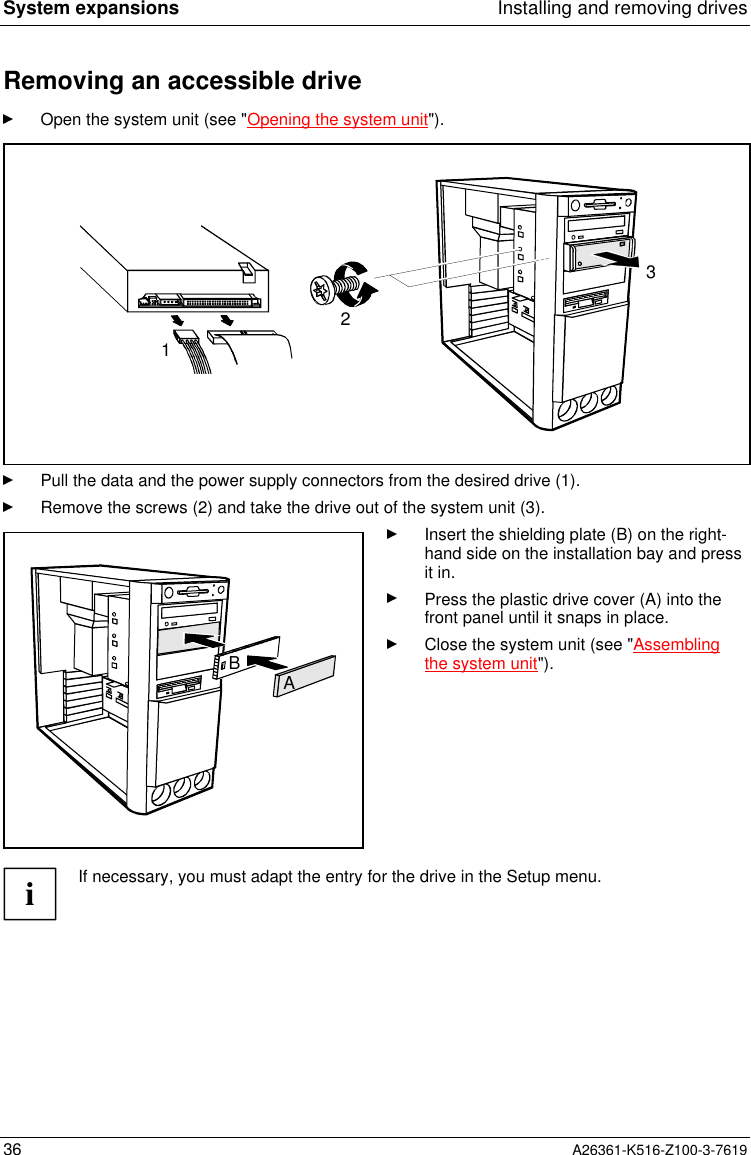 System expansions Installing and removing drives36 A26361-K516-Z100-3-7619Removing an accessible driveOpen the system unit (see &quot;Opening the system unit&quot;).213Pull the data and the power supply connectors from the desired drive (1).Remove the screws (2) and take the drive out of the system unit (3).ABInsert the shielding plate (B) on the right-hand side on the installation bay and pressit in.Press the plastic drive cover (A) into thefront panel until it snaps in place.Close the system unit (see &quot;Assemblingthe system unit&quot;).iIf necessary, you must adapt the entry for the drive in the Setup menu.