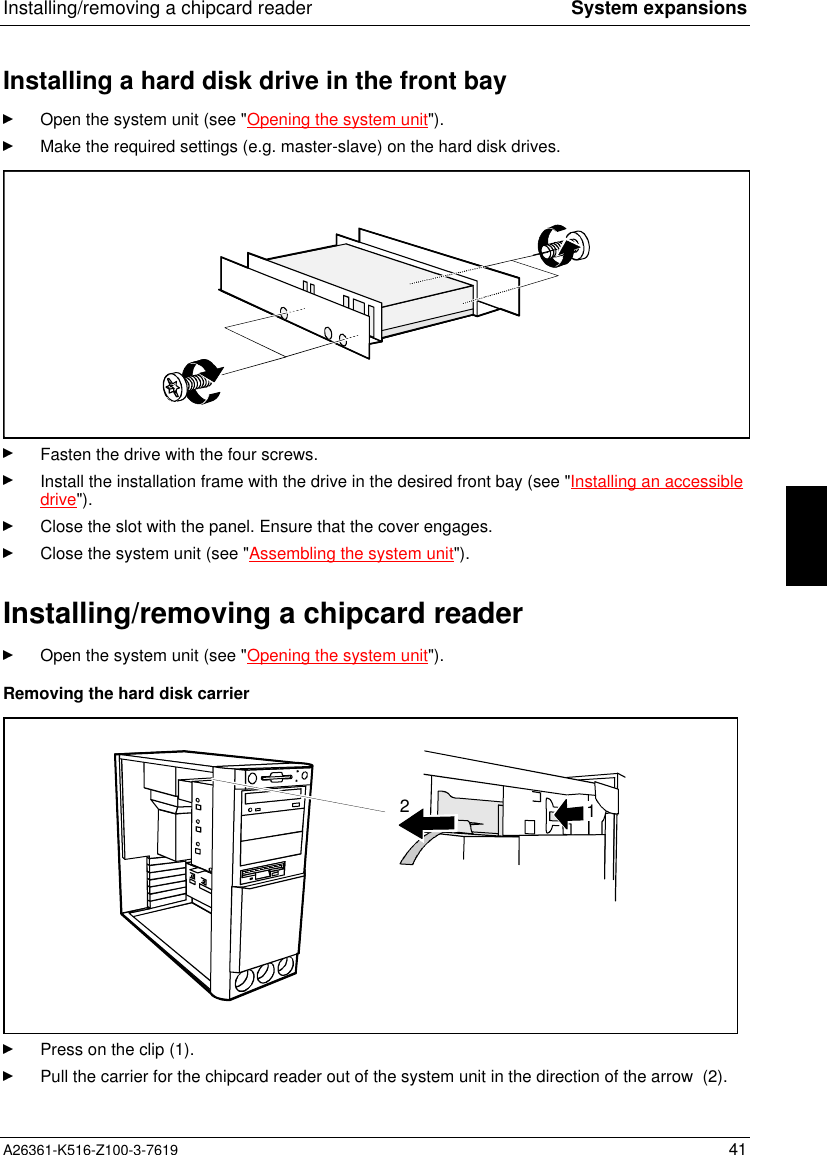 Installing/removing a chipcard reader System expansionsA26361-K516-Z100-3-7619 41Installing a hard disk drive in the front bayOpen the system unit (see &quot;Opening the system unit&quot;).Make the required settings (e.g. master-slave) on the hard disk drives.Fasten the drive with the four screws.Install the installation frame with the drive in the desired front bay (see &quot;Installing an accessibledrive&quot;).Close the slot with the panel. Ensure that the cover engages.Close the system unit (see &quot;Assembling the system unit&quot;).Installing/removing a chipcard readerOpen the system unit (see &quot;Opening the system unit&quot;).Removing the hard disk carrier12Press on the clip (1).Pull the carrier for the chipcard reader out of the system unit in the direction of the arrow  (2).