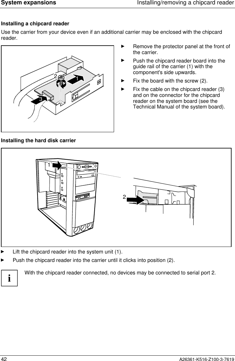 System expansions Installing/removing a chipcard reader42 A26361-K516-Z100-3-7619Installing a chipcard readerUse the carrier from your device even if an additional carrier may be enclosed with the chipcardreader.123Remove the protector panel at the front ofthe carrier.Push the chipcard reader board into theguide rail of the carrier (1) with thecomponent&apos;s side upwards.Fix the board with the screw (2).Fix the cable on the chipcard reader (3)and on the connector for the chipcardreader on the system board (see theTechnical Manual of the system board).Installing the hard disk carrier21Lift the chipcard reader into the system unit (1).Push the chipcard reader into the carrier until it clicks into position (2).iWith the chipcard reader connected, no devices may be connected to serial port 2.