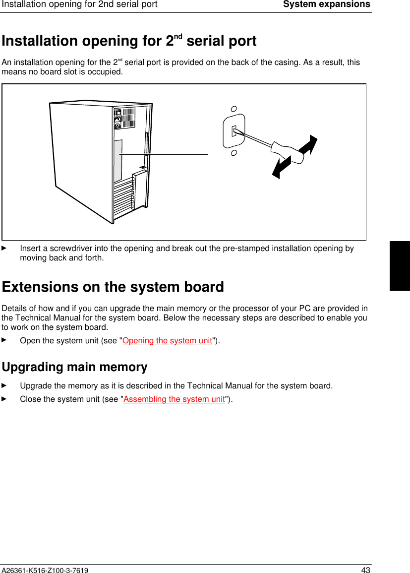 Installation opening for 2nd serial port System expansionsA26361-K516-Z100-3-7619 43Installation opening for 2nd serial portAn installation opening for the 2nd serial port is provided on the back of the casing. As a result, thismeans no board slot is occupied.Insert a screwdriver into the opening and break out the pre-stamped installation opening bymoving back and forth.Extensions on the system boardDetails of how and if you can upgrade the main memory or the processor of your PC are provided inthe Technical Manual for the system board. Below the necessary steps are described to enable youto work on the system board.Open the system unit (see &quot;Opening the system unit&quot;).Upgrading main memoryUpgrade the memory as it is described in the Technical Manual for the system board.Close the system unit (see &quot;Assembling the system unit&quot;).