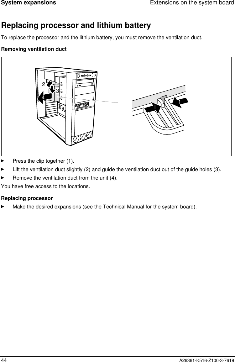 System expansions Extensions on the system board44 A26361-K516-Z100-3-7619Replacing processor and lithium batteryTo replace the processor and the lithium battery, you must remove the ventilation duct.Removing ventilation duct23411Press the clip together (1).Lift the ventilation duct slightly (2) and guide the ventilation duct out of the guide holes (3).Remove the ventilation duct from the unit (4).You have free access to the locations.Replacing processorMake the desired expansions (see the Technical Manual for the system board).