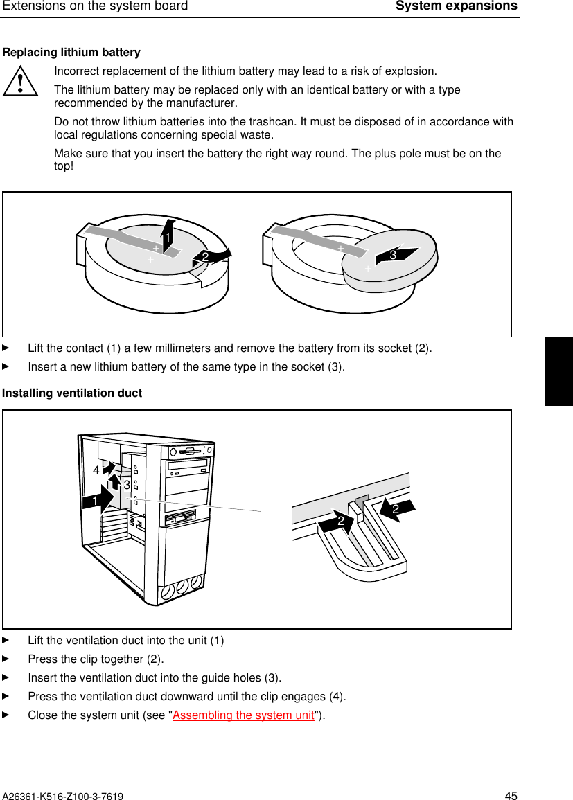 Extensions on the system board System expansionsA26361-K516-Z100-3-7619 45Replacing lithium battery!Incorrect replacement of the lithium battery may lead to a risk of explosion.The lithium battery may be replaced only with an identical battery or with a typerecommended by the manufacturer.Do not throw lithium batteries into the trashcan. It must be disposed of in accordance withlocal regulations concerning special waste.Make sure that you insert the battery the right way round. The plus pole must be on thetop!123++++Lift the contact (1) a few millimeters and remove the battery from its socket (2).Insert a new lithium battery of the same type in the socket (3).Installing ventilation duct43122Lift the ventilation duct into the unit (1)Press the clip together (2).Insert the ventilation duct into the guide holes (3).Press the ventilation duct downward until the clip engages (4).Close the system unit (see &quot;Assembling the system unit&quot;).
