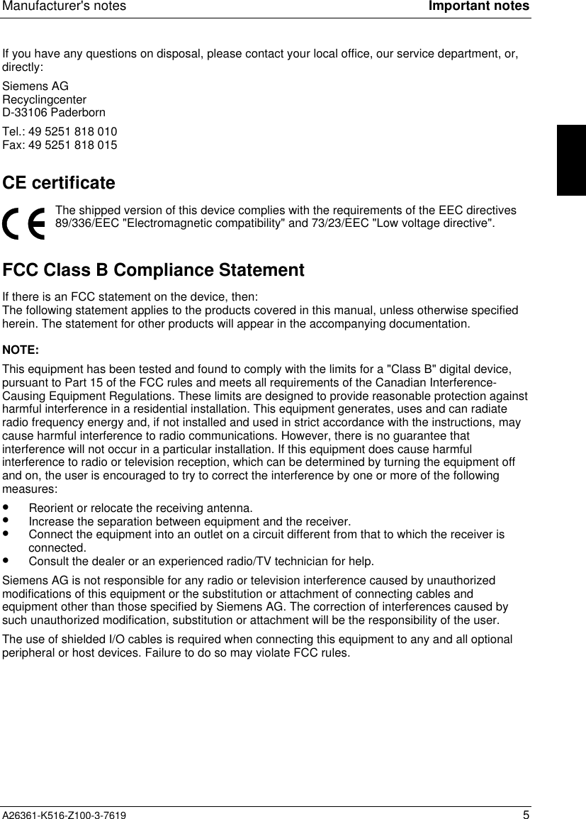 Manufacturer&apos;s notes Important notesA26361-K516-Z100-3-7619 5If you have any questions on disposal, please contact your local office, our service department, or,directly:Siemens AGRecyclingcenterD-33106 PaderbornTel.: 49 5251 818 010Fax: 49 5251 818 015CE certificateThe shipped version of this device complies with the requirements of the EEC directives89/336/EEC &quot;Electromagnetic compatibility&quot; and 73/23/EEC &quot;Low voltage directive&quot;.FCC Class B Compliance StatementIf there is an FCC statement on the device, then:The following statement applies to the products covered in this manual, unless otherwise specifiedherein. The statement for other products will appear in the accompanying documentation.NOTE:This equipment has been tested and found to comply with the limits for a &quot;Class B&quot; digital device,pursuant to Part 15 of the FCC rules and meets all requirements of the Canadian Interference-Causing Equipment Regulations. These limits are designed to provide reasonable protection againstharmful interference in a residential installation. This equipment generates, uses and can radiateradio frequency energy and, if not installed and used in strict accordance with the instructions, maycause harmful interference to radio communications. However, there is no guarantee thatinterference will not occur in a particular installation. If this equipment does cause harmfulinterference to radio or television reception, which can be determined by turning the equipment offand on, the user is encouraged to try to correct the interference by one or more of the followingmeasures:•  Reorient or relocate the receiving antenna.•  Increase the separation between equipment and the receiver.•  Connect the equipment into an outlet on a circuit different from that to which the receiver isconnected.•  Consult the dealer or an experienced radio/TV technician for help.Siemens AG is not responsible for any radio or television interference caused by unauthorizedmodifications of this equipment or the substitution or attachment of connecting cables andequipment other than those specified by Siemens AG. The correction of interferences caused bysuch unauthorized modification, substitution or attachment will be the responsibility of the user.The use of shielded I/O cables is required when connecting this equipment to any and all optionalperipheral or host devices. Failure to do so may violate FCC rules.