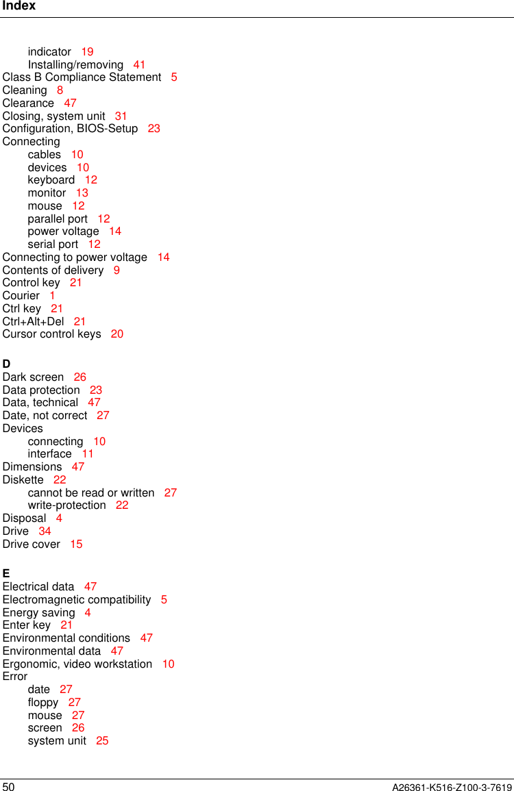 Index50 A26361-K516-Z100-3-7619indicator   19Installing/removing   41Class B Compliance Statement   5Cleaning   8Clearance   47Closing, system unit   31Configuration, BIOS-Setup   23Connectingcables   10devices   10keyboard   12monitor   13mouse   12parallel port   12power voltage   14serial port   12Connecting to power voltage   14Contents of delivery   9Control key   21Courier   1Ctrl key   21Ctrl+Alt+Del   21Cursor control keys   20DDark screen   26Data protection   23Data, technical   47Date, not correct   27Devicesconnecting   10interface   11Dimensions   47Diskette   22cannot be read or written   27write-protection   22Disposal   4Drive   34Drive cover   15EElectrical data   47Electromagnetic compatibility   5Energy saving   4Enter key   21Environmental conditions   47Environmental data   47Ergonomic, video workstation   10Errordate   27floppy   27mouse   27screen   26system unit   25