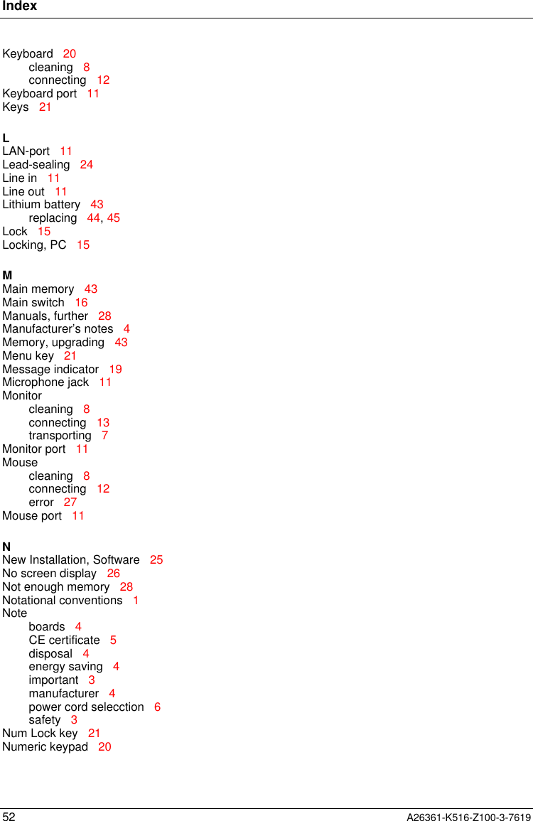 Index52 A26361-K516-Z100-3-7619Keyboard   20cleaning   8connecting   12Keyboard port   11Keys   21LLAN-port   11Lead-sealing   24Line in   11Line out   11Lithium battery   43replacing   44, 45Lock   15Locking, PC   15MMain memory   43Main switch   16Manuals, further   28Manufacturer’s notes   4Memory, upgrading   43Menu key   21Message indicator   19Microphone jack   11Monitorcleaning   8connecting   13transporting   7Monitor port   11Mousecleaning   8connecting   12error   27Mouse port   11NNew Installation, Software   25No screen display   26Not enough memory   28Notational conventions   1Noteboards   4CE certificate   5disposal   4energy saving   4important   3manufacturer   4power cord selecction   6safety   3Num Lock key   21Numeric keypad   20
