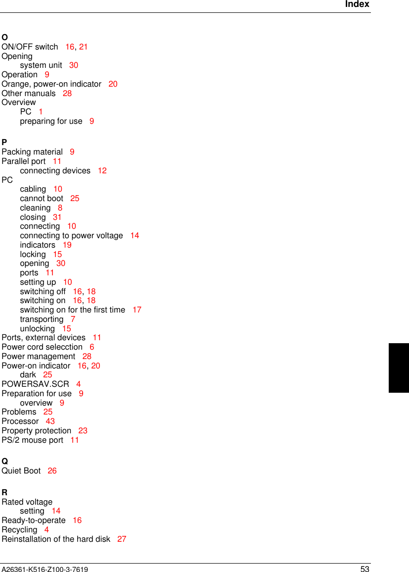 IndexA26361-K516-Z100-3-7619 53OON/OFF switch   16, 21Openingsystem unit   30Operation   9Orange, power-on indicator   20Other manuals   28OverviewPC   1preparing for use   9PPacking material   9Parallel port   11connecting devices   12PC cabling   10cannot boot   25cleaning   8closing   31connecting   10connecting to power voltage   14indicators   19locking   15opening   30ports   11setting up   10switching off   16, 18switching on   16, 18switching on for the first time   17transporting   7unlocking   15Ports, external devices   11Power cord selecction   6Power management   28Power-on indicator   16, 20dark   25POWERSAV.SCR   4Preparation for use   9overview   9Problems   25Processor   43Property protection   23PS/2 mouse port   11QQuiet Boot   26RRated voltagesetting   14Ready-to-operate   16Recycling   4Reinstallation of the hard disk   27