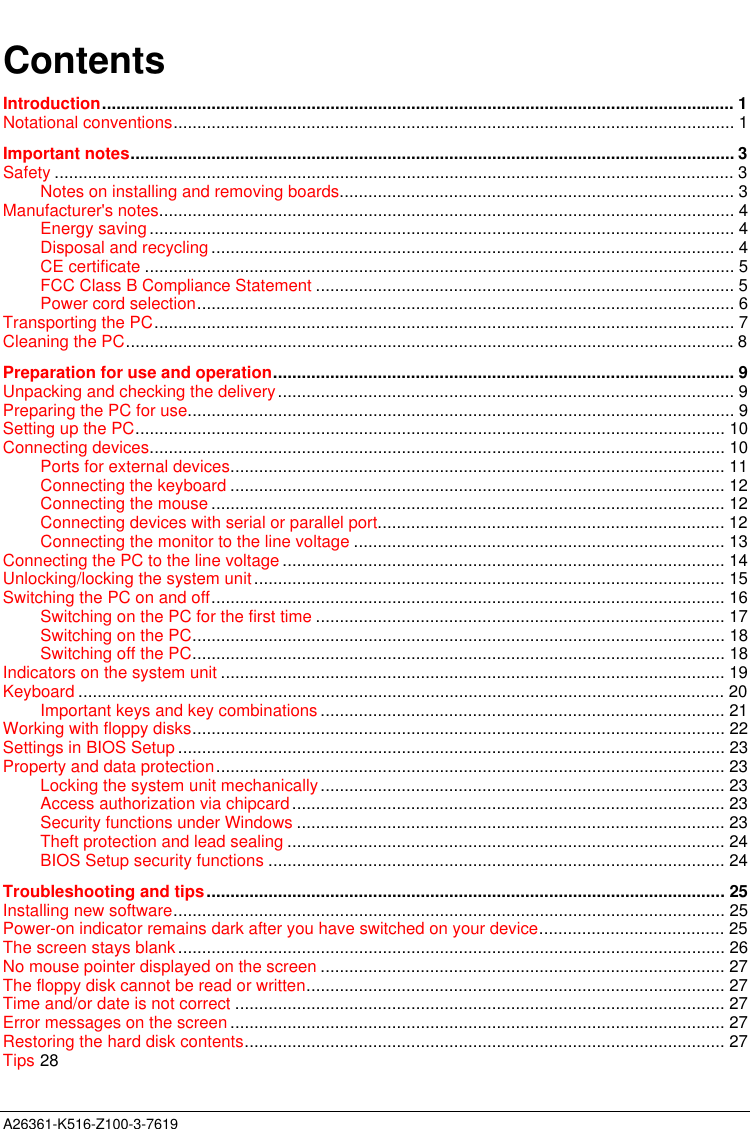  A26361-K516-Z100-3-7619ContentsIntroduction..................................................................................................................................... 1Notational conventions...................................................................................................................... 1Important notes............................................................................................................................... 3Safety ............................................................................................................................................... 3Notes on installing and removing boards................................................................................... 3Manufacturer&apos;s notes......................................................................................................................... 4Energy saving ........................................................................................................................... 4Disposal and recycling .............................................................................................................. 4CE certificate ............................................................................................................................ 5FCC Class B Compliance Statement ........................................................................................ 5Power cord selection................................................................................................................. 6Transporting the PC.......................................................................................................................... 7Cleaning the PC................................................................................................................................8Preparation for use and operation................................................................................................. 9Unpacking and checking the delivery................................................................................................ 9Preparing the PC for use................................................................................................................... 9Setting up the PC............................................................................................................................ 10Connecting devices......................................................................................................................... 10Ports for external devices........................................................................................................ 11Connecting the keyboard ........................................................................................................ 12Connecting the mouse ............................................................................................................ 12Connecting devices with serial or parallel port......................................................................... 12Connecting the monitor to the line voltage .............................................................................. 13Connecting the PC to the line voltage ............................................................................................. 14Unlocking/locking the system unit................................................................................................... 15Switching the PC on and off............................................................................................................ 16Switching on the PC for the first time ...................................................................................... 17Switching on the PC................................................................................................................ 18Switching off the PC................................................................................................................ 18Indicators on the system unit .......................................................................................................... 19Keyboard ........................................................................................................................................ 20Important keys and key combinations ..................................................................................... 21Working with floppy disks................................................................................................................ 22Settings in BIOS Setup ................................................................................................................... 23Property and data protection........................................................................................................... 23Locking the system unit mechanically..................................................................................... 23Access authorization via chipcard........................................................................................... 23Security functions under Windows .......................................................................................... 23Theft protection and lead sealing ............................................................................................ 24BIOS Setup security functions ................................................................................................ 24Troubleshooting and tips............................................................................................................. 25Installing new software.................................................................................................................... 25Power-on indicator remains dark after you have switched on your device....................................... 25The screen stays blank................................................................................................................... 26No mouse pointer displayed on the screen ..................................................................................... 27The floppy disk cannot be read or written........................................................................................ 27Time and/or date is not correct ....................................................................................................... 27Error messages on the screen ........................................................................................................ 27Restoring the hard disk contents..................................................................................................... 27Tips 28