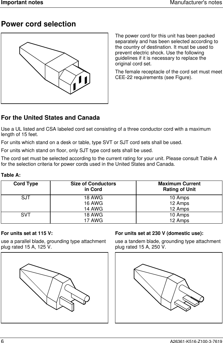 Important notes Manufacturer&apos;s notes6A26361-K516-Z100-3-7619Power cord selectionThe power cord for this unit has been packedseparately and has been selected according tothe country of destination. It must be used toprevent electric shock. Use the followingguidelines if it is necessary to replace theoriginal cord set.The female receptacle of the cord set must meetCEE-22 requirements (see Figure).For the United States and CanadaUse a UL listed and CSA labeled cord set consisting of a three conductor cord with a maximumlength of 15 feet.For units which stand on a desk or table, type SVT or SJT cord sets shall be used.For units which stand on floor, only SJT type cord sets shall be used.The cord set must be selected according to the current rating for your unit. Please consult Table Afor the selection criteria for power cords used in the United States and Canada.Table A:Cord Type Size of Conductorsin Cord Maximum CurrentRating of UnitSJT 18 AWG16 AWG14 AWG10 Amps12 Amps12 AmpsSVT 18 AWG17 AWG 10 Amps12 AmpsFor units set at 115 V:use a parallel blade, grounding type attachmentplug rated 15 A, 125 V.For units set at 230 V (domestic use):use a tandem blade, grounding type attachmentplug rated 15 A, 250 V.