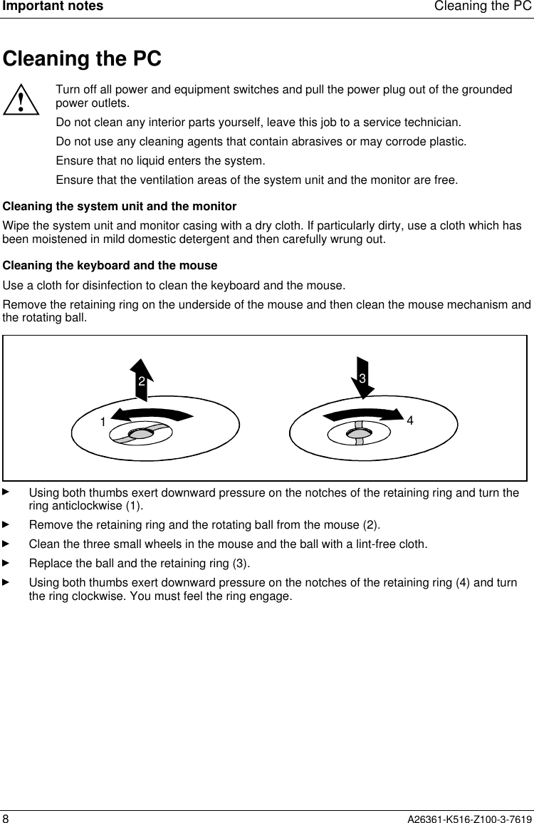 Important notes Cleaning the PC8A26361-K516-Z100-3-7619Cleaning the PC!Turn off all power and equipment switches and pull the power plug out of the groundedpower outlets.Do not clean any interior parts yourself, leave this job to a service technician.Do not use any cleaning agents that contain abrasives or may corrode plastic.Ensure that no liquid enters the system.Ensure that the ventilation areas of the system unit and the monitor are free.Cleaning the system unit and the monitorWipe the system unit and monitor casing with a dry cloth. If particularly dirty, use a cloth which hasbeen moistened in mild domestic detergent and then carefully wrung out.Cleaning the keyboard and the mouseUse a cloth for disinfection to clean the keyboard and the mouse.Remove the retaining ring on the underside of the mouse and then clean the mouse mechanism andthe rotating ball.1234Using both thumbs exert downward pressure on the notches of the retaining ring and turn thering anticlockwise (1).Remove the retaining ring and the rotating ball from the mouse (2).Clean the three small wheels in the mouse and the ball with a lint-free cloth.Replace the ball and the retaining ring (3).Using both thumbs exert downward pressure on the notches of the retaining ring (4) and turnthe ring clockwise. You must feel the ring engage.