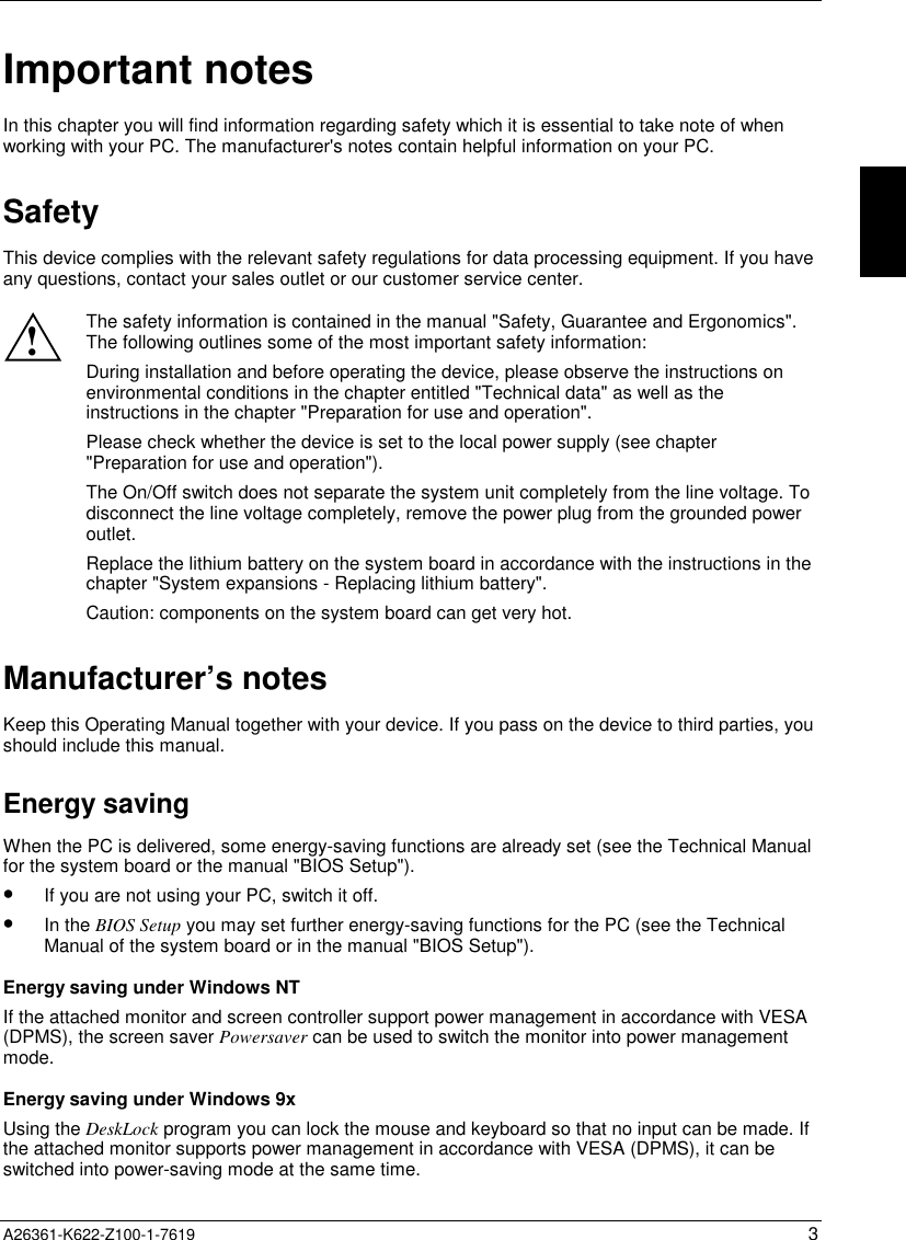 A26361-K622-Z100-1-7619 3Important notesIn this chapter you will find information regarding safety which it is essential to take note of whenworking with your PC. The manufacturer&apos;s notes contain helpful information on your PC.SafetyThis device complies with the relevant safety regulations for data processing equipment. If you haveany questions, contact your sales outlet or our customer service center.!The safety information is contained in the manual &quot;Safety, Guarantee and Ergonomics&quot;.The following outlines some of the most important safety information:During installation and before operating the device, please observe the instructions onenvironmental conditions in the chapter entitled &quot;Technical data&quot; as well as theinstructions in the chapter &quot;Preparation for use and operation&quot;.Please check whether the device is set to the local power supply (see chapter&quot;Preparation for use and operation&quot;).The On/Off switch does not separate the system unit completely from the line voltage. Todisconnect the line voltage completely, remove the power plug from the grounded poweroutlet.Replace the lithium battery on the system board in accordance with the instructions in thechapter &quot;System expansions - Replacing lithium battery&quot;.Caution: components on the system board can get very hot.Manufacturer’s notesKeep this Operating Manual together with your device. If you pass on the device to third parties, youshould include this manual.Energy savingWhen the PC is delivered, some energy-saving functions are already set (see the Technical Manualfor the system board or the manual &quot;BIOS Setup&quot;).•If you are not using your PC, switch it off.•In the BIOS Setup you may set further energy-saving functions for the PC (see the TechnicalManual of the system board or in the manual &quot;BIOS Setup&quot;).Energy saving under Windows NTIf the attached monitor and screen controller support power management in accordance with VESA(DPMS), the screen saver Powersaver can be used to switch the monitor into power managementmode.Energy saving under Windows 9xUsing the DeskLock program you can lock the mouse and keyboard so that no input can be made. Ifthe attached monitor supports power management in accordance with VESA (DPMS), it can beswitched into power-saving mode at the same time.
