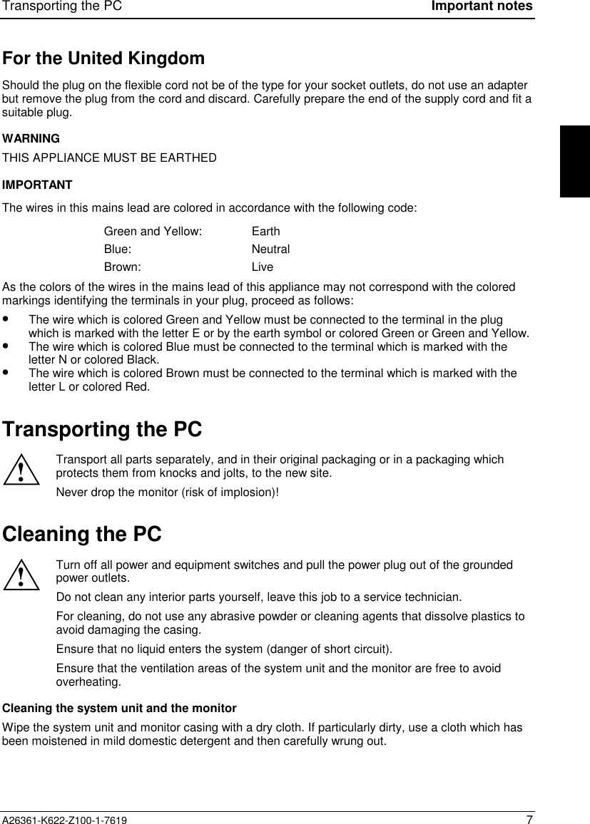 Transporting the PC Important notesA26361-K622-Z100-1-7619 7For the United KingdomShould the plug on the flexible cord not be of the type for your socket outlets, do not use an adapterbut remove the plug from the cord and discard. Carefully prepare the end of the supply cord and fit asuitable plug.WARNINGTHIS APPLIANCE MUST BE EARTHEDIMPORTANTThe wires in this mains lead are colored in accordance with the following code:Green and Yellow: EarthBlue: NeutralBrown: LiveAs the colors of the wires in the mains lead of this appliance may not correspond with the coloredmarkings identifying the terminals in your plug, proceed as follows:•The wire which is colored Green and Yellow must be connected to the terminal in the plugwhich is marked with the letter E or by the earth symbol or colored Green or Green and Yellow.•The wire which is colored Blue must be connected to the terminal which is marked with theletter N or colored Black.•The wire which is colored Brown must be connected to the terminal which is marked with theletter L or colored Red.Transporting the PC!Transport all parts separately, and in their original packaging or in a packaging whichprotects them from knocks and jolts, to the new site.Never drop the monitor (risk of implosion)!Cleaning the PC!Turn off all power and equipment switches and pull the power plug out of the groundedpower outlets.Do not clean any interior parts yourself, leave this job to a service technician.For cleaning, do not use any abrasive powder or cleaning agents that dissolve plastics toavoid damaging the casing.Ensure that no liquid enters the system (danger of short circuit).Ensure that the ventilation areas of the system unit and the monitor are free to avoidoverheating.Cleaning the system unit and the monitorWipe the system unit and monitor casing with a dry cloth. If particularly dirty, use a cloth which hasbeen moistened in mild domestic detergent and then carefully wrung out.