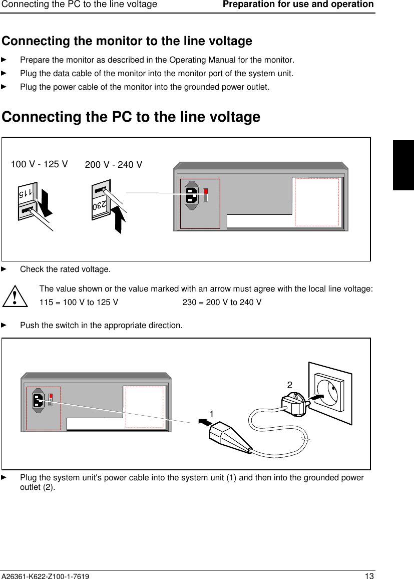 Connecting the PC to the line voltage Preparation for use and operationA26361-K622-Z100-1-7619 13Connecting the monitor to the line voltagePrepare the monitor as described in the Operating Manual for the monitor.Plug the data cable of the monitor into the monitor port of the system unit.Plug the power cable of the monitor into the grounded power outlet.Connecting the PC to the line voltage100 V - 125 V 200 V - 240 VCheck the rated voltage.!The value shown or the value marked with an arrow must agree with the local line voltage:115 = 100 V to 125 V 230 = 200 V to 240 VPush the switch in the appropriate direction.12Plug the system unit&apos;s power cable into the system unit (1) and then into the grounded poweroutlet (2).