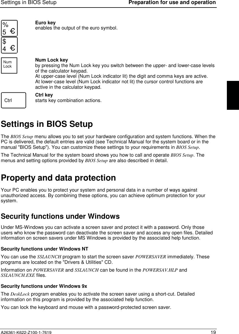 Settings in BIOS Setup Preparation for use and operationA26361-K622-Z100-1-7619 19%5$4Euro keyenables the output of the euro symbol.NumLockNum Lock keyby pressing the Num Lock key you switch between the upper- and lower-case levelsof the calculator keypad.At upper-case level (Num Lock indicator lit) the digit and comma keys are active.At lower-case level (Num Lock indicator not lit) the cursor control functions areactive in the calculator keypad.Ctrl Ctrl keystarts key combination actions.Settings in BIOS SetupThe BIOS Setup menu allows you to set your hardware configuration and system functions. When thePC is delivered, the default entries are valid (see Technical Manual for the system board or in themanual &quot;BIOS Setup&quot;). You can customize these settings to your requirements in BIOS Setup.The Technical Manual for the system board shows you how to call and operate BIOS Setup.Themenus and setting options provided by BIOS Setup are also described in detail.Property and data protectionYour PC enables you to protect your system and personal data in a number of ways againstunauthorized access. By combining these options, you can achieve optimum protection for yoursystem.Security functions under WindowsUnder MS-Windows you can activate a screen saver and protect it with a password. Only thoseusers who know the password can deactivate the screen saver and access any open files. Detailedinformation on screen savers under MS Windows is provided by the associated help function.Security functions under Windows NTYou can use the SSLAUNCH program to start the screen saver POWERSAVER immediately. Theseprograms are located on the &quot;Drivers &amp; Utilities&quot; CD.Information on POWERSAVER and SSLAUNCH can be found in the POWERSAV.HLP andSSLAUNCH.EXE files.Security functions under Windows 9xThe DeskLock program enables you to activate the screen saver using a short-cut. Detailedinformation on this program is provided by the associated help function.You can lock the keyboard and mouse with a password-protected screen saver.