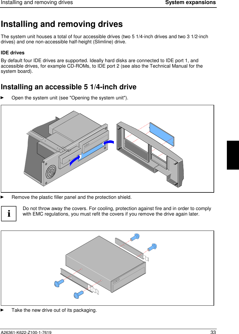 Installing and removing drives System expansionsA26361-K622-Z100-1-7619 33Installing and removing drivesThe system unit houses a total of four accessible drives (two 5 1/4-inch drives and two 3 1/2-inchdrives) and one non-accessible half-height (Slimline) drive.IDE drivesBy default four IDE drives are supported. Ideally hard disks are connected to IDE port 1, andaccessible drives, for example CD-ROMs, to IDE port 2 (see also the Technical Manual for thesystem board).Installing an accessible 5 1/4-inch driveOpen the system unit (see &quot;Opening the system unit&quot;).Remove the plastic filler panel and the protection shield.iDo not throw away the covers. For cooling, protection against fire and in order to complywith EMC regulations, you must refit the covers if you remove the drive again later.Take the new drive out of its packaging.