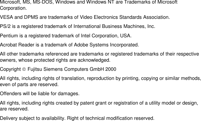 Microsoft, MS, MS-DOS, Windows and Windows NT are Trademarks of MicrosoftCorporation.VESA and DPMS are trademarks of Video Electronics Standards Association.PS/2 is a registered trademark of International Business Machines, Inc.Pentium is a registered trademark of Intel Corporation, USA.Acrobat Reader is a trademark of Adobe Systems Incorporated.All other trademarks referenced are trademarks or registered trademarks of their respectiveowners, whose protected rights are acknowledged.Copyright Fujitsu Siemens Computers GmbH 2000All rights, including rights of translation, reproduction by printing, copying or similar methods,even of parts are reserved.Offenders will be liable for damages.All rights, including rights created by patent grant or registration of a utility model or design,are reserved.Delivery subject to availability. Right of technical modification reserved.