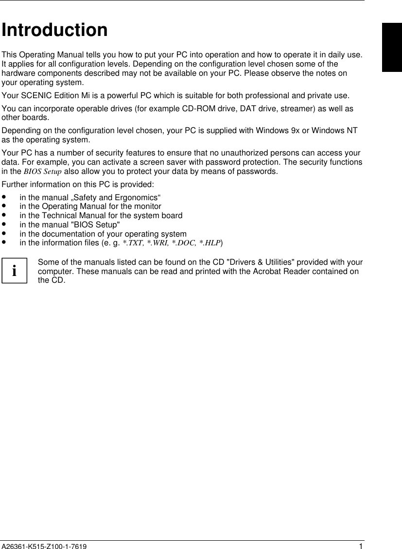  A26361-K515-Z100-1-7619 1IntroductionThis Operating Manual tells you how to put your PC into operation and how to operate it in daily use.It applies for all configuration levels. Depending on the configuration level chosen some of thehardware components described may not be available on your PC. Please observe the notes onyour operating system.Your SCENIC Edition Mi is a powerful PC which is suitable for both professional and private use.You can incorporate operable drives (for example CD-ROM drive, DAT drive, streamer) as well asother boards.Depending on the configuration level chosen, your PC is supplied with Windows 9x or Windows NTas the operating system.Your PC has a number of security features to ensure that no unauthorized persons can access yourdata. For example, you can activate a screen saver with password protection. The security functionsin the BIOS Setup also allow you to protect your data by means of passwords.Further information on this PC is provided:•  in the manual „Safety and Ergonomics“•  in the Operating Manual for the monitor•  in the Technical Manual for the system board•  in the manual &quot;BIOS Setup&quot;•  in the documentation of your operating system•  in the information files (e. g. *.TXT, *.WRI, *.DOC, *.HLP)iSome of the manuals listed can be found on the CD &quot;Drivers &amp; Utilities&quot; provided with yourcomputer. These manuals can be read and printed with the Acrobat Reader contained onthe CD.