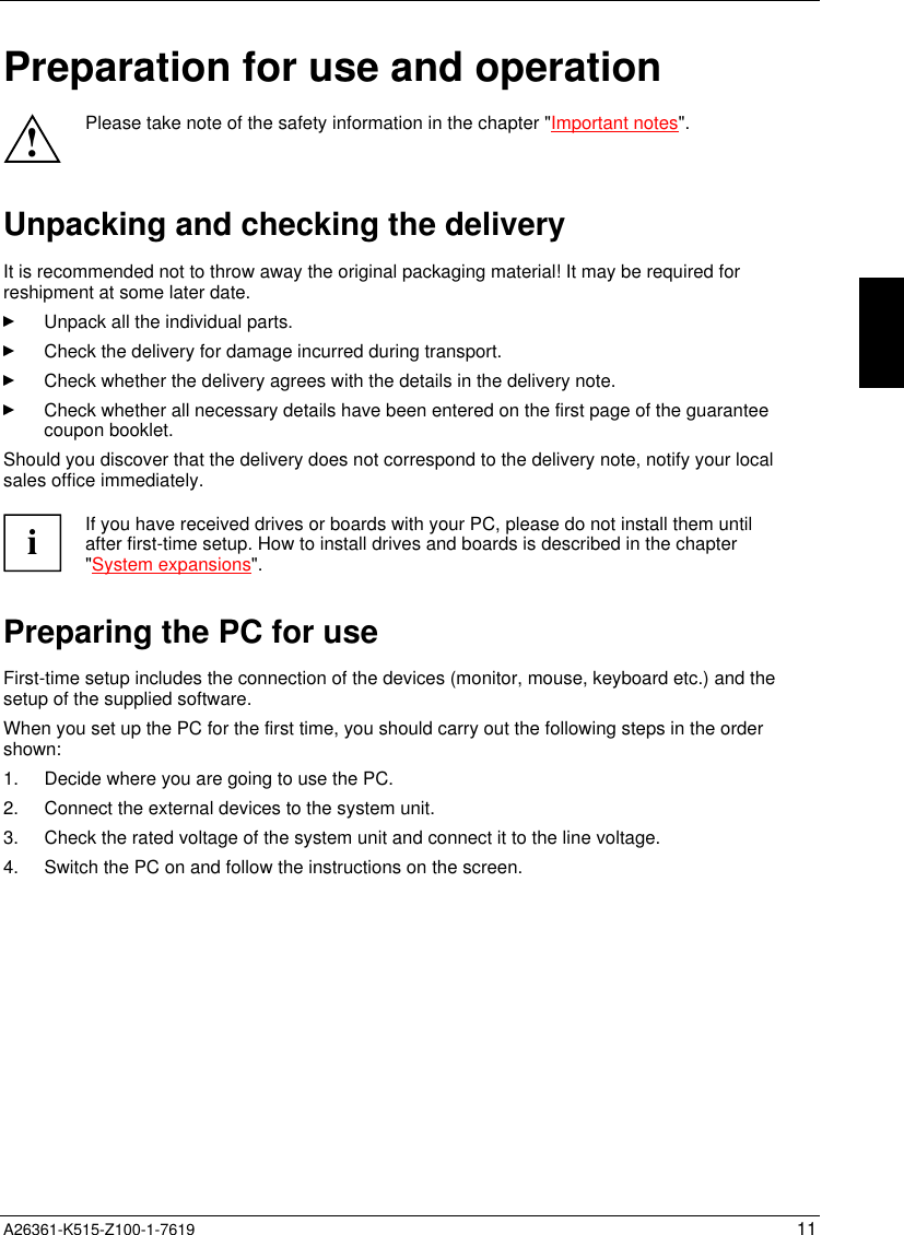  A26361-K515-Z100-1-7619 11Preparation for use and operation!Please take note of the safety information in the chapter &quot;Important notes&quot;.Unpacking and checking the deliveryIt is recommended not to throw away the original packaging material! It may be required forreshipment at some later date.Unpack all the individual parts.Check the delivery for damage incurred during transport.Check whether the delivery agrees with the details in the delivery note.Check whether all necessary details have been entered on the first page of the guaranteecoupon booklet.Should you discover that the delivery does not correspond to the delivery note, notify your localsales office immediately.iIf you have received drives or boards with your PC, please do not install them untilafter first-time setup. How to install drives and boards is described in the chapter&quot;System expansions&quot;.Preparing the PC for useFirst-time setup includes the connection of the devices (monitor, mouse, keyboard etc.) and thesetup of the supplied software.When you set up the PC for the first time, you should carry out the following steps in the ordershown:1.  Decide where you are going to use the PC.2.  Connect the external devices to the system unit.3.  Check the rated voltage of the system unit and connect it to the line voltage.4.  Switch the PC on and follow the instructions on the screen.
