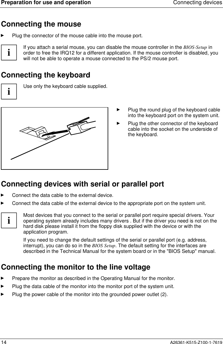 Preparation for use and operation Connecting devices14 A26361-K515-Z100-1-7619Connecting the mousePlug the connector of the mouse cable into the mouse port.iIf you attach a serial mouse, you can disable the mouse controller in the BIOS-Setup inorder to free the IRQ12 for a different application. If the mouse controller is disabled, youwill not be able to operate a mouse connected to the PS/2 mouse port.Connecting the keyboardiUse only the keyboard cable supplied.Plug the round plug of the keyboard cableinto the keyboard port on the system unit.Plug the other connector of the keyboardcable into the socket on the underside ofthe keyboard.Connecting devices with serial or parallel portConnect the data cable to the external device.Connect the data cable of the external device to the appropriate port on the system unit.iMost devices that you connect to the serial or parallel port require special drivers. Youroperating system already includes many drivers . But if the driver you need is not on thehard disk please install it from the floppy disk supplied with the device or with theapplication program.If you need to change the default settings of the serial or parallel port (e.g. address,interrupt), you can do so in the BIOS Setup. The default setting for the interfaces aredescribed in the Technical Manual for the system board or in the &quot;BIOS Setup&quot; manual.Connecting the monitor to the line voltagePrepare the monitor as described in the Operating Manual for the monitor.Plug the data cable of the monitor into the monitor port of the system unit.Plug the power cable of the monitor into the grounded power outlet (2).