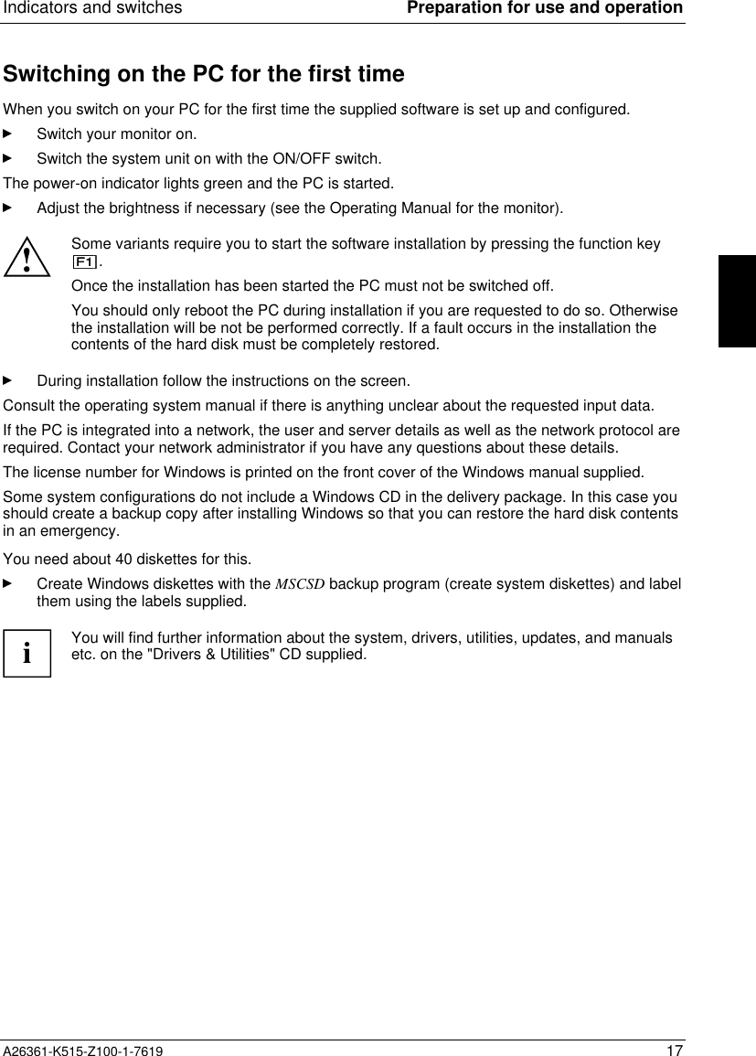 Indicators and switches Preparation for use and operationA26361-K515-Z100-1-7619 17Switching on the PC for the first timeWhen you switch on your PC for the first time the supplied software is set up and configured.Switch your monitor on.Switch the system unit on with the ON/OFF switch.The power-on indicator lights green and the PC is started.Adjust the brightness if necessary (see the Operating Manual for the monitor).!Some variants require you to start the software installation by pressing the function key.Once the installation has been started the PC must not be switched off.You should only reboot the PC during installation if you are requested to do so. Otherwisethe installation will be not be performed correctly. If a fault occurs in the installation thecontents of the hard disk must be completely restored.During installation follow the instructions on the screen.Consult the operating system manual if there is anything unclear about the requested input data.If the PC is integrated into a network, the user and server details as well as the network protocol arerequired. Contact your network administrator if you have any questions about these details.The license number for Windows is printed on the front cover of the Windows manual supplied.Some system configurations do not include a Windows CD in the delivery package. In this case youshould create a backup copy after installing Windows so that you can restore the hard disk contentsin an emergency.You need about 40 diskettes for this.Create Windows diskettes with the MSCSD backup program (create system diskettes) and labelthem using the labels supplied.iYou will find further information about the system, drivers, utilities, updates, and manualsetc. on the &quot;Drivers &amp; Utilities&quot; CD supplied.