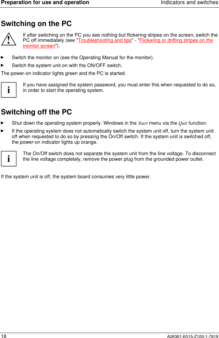 Preparation for use and operation Indicators and switches18 A26361-K515-Z100-1-7619Switching on the PC!If after switching on the PC you see nothing but flickering stripes on the screen, switch thePC off immediately (see &quot;Troubleshooting and tips&quot; - &quot;Flickering or drifting stripes on themonitor screen&quot;).Switch the monitor on (see the Operating Manual for the monitor).Switch the system unit on with the ON/OFF switch.The power-on indicator lights green and the PC is started.iIf you have assigned the system password, you must enter this when requested to do so,in order to start the operating system.Switching off the PCShut down the operating system properly. Windows in the Start menu via the Quit function.If the operating system does not automatically switch the system unit off, turn the system unitoff when requested to do so by pressing the On/Off switch. If the system unit is switched off,the power-on indicator lights up orange.iThe On/Off switch does not separate the system unit from the line voltage. To disconnectthe line voltage completely, remove the power plug from the grounded power outlet.If the system unit is off, the system board consumes very little power.