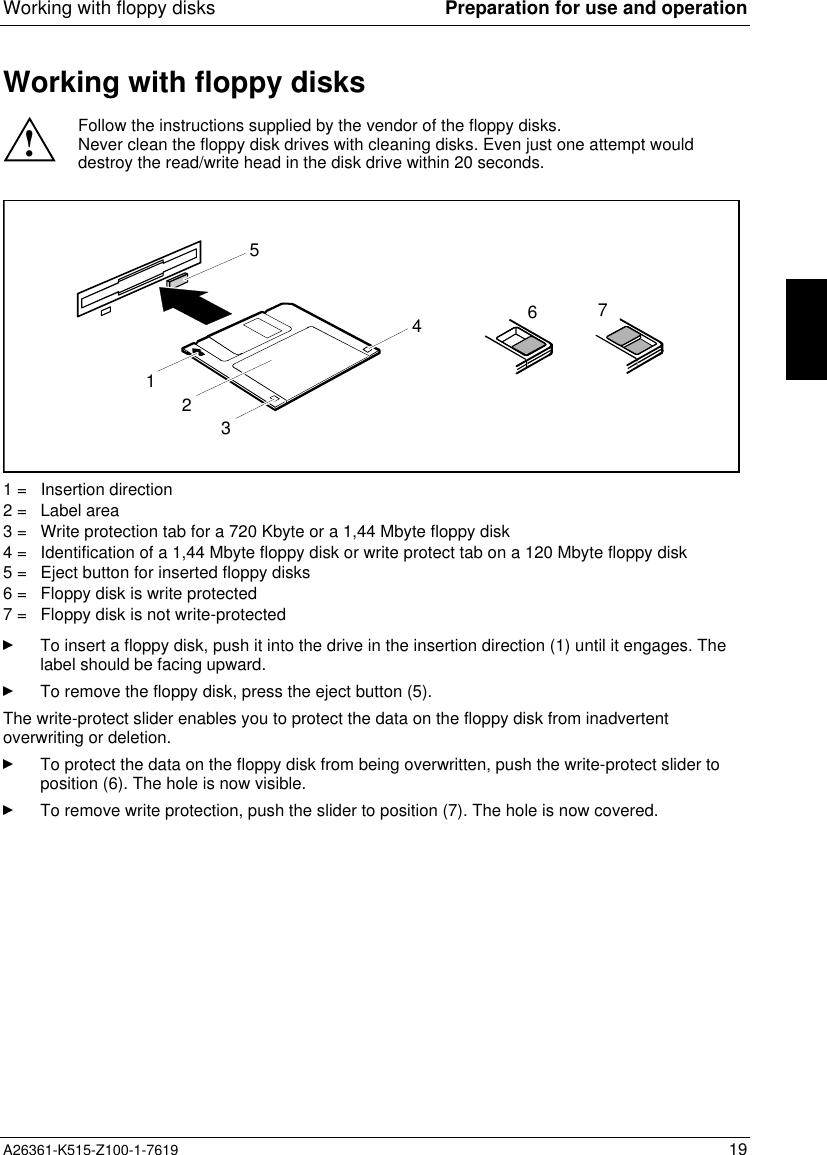 Working with floppy disks Preparation for use and operationA26361-K515-Z100-1-7619 19Working with floppy disks!Follow the instructions supplied by the vendor of the floppy disks.Never clean the floppy disk drives with cleaning disks. Even just one attempt woulddestroy the read/write head in the disk drive within 20 seconds.32156471 =   Insertion direction2 =   Label area3 =   Write protection tab for a 720 Kbyte or a 1,44 Mbyte floppy disk4 =   Identification of a 1,44 Mbyte floppy disk or write protect tab on a 120 Mbyte floppy disk5 =   Eject button for inserted floppy disks6 =   Floppy disk is write protected7 =   Floppy disk is not write-protectedTo insert a floppy disk, push it into the drive in the insertion direction (1) until it engages. Thelabel should be facing upward.To remove the floppy disk, press the eject button (5).The write-protect slider enables you to protect the data on the floppy disk from inadvertentoverwriting or deletion.To protect the data on the floppy disk from being overwritten, push the write-protect slider toposition (6). The hole is now visible.To remove write protection, push the slider to position (7). The hole is now covered.