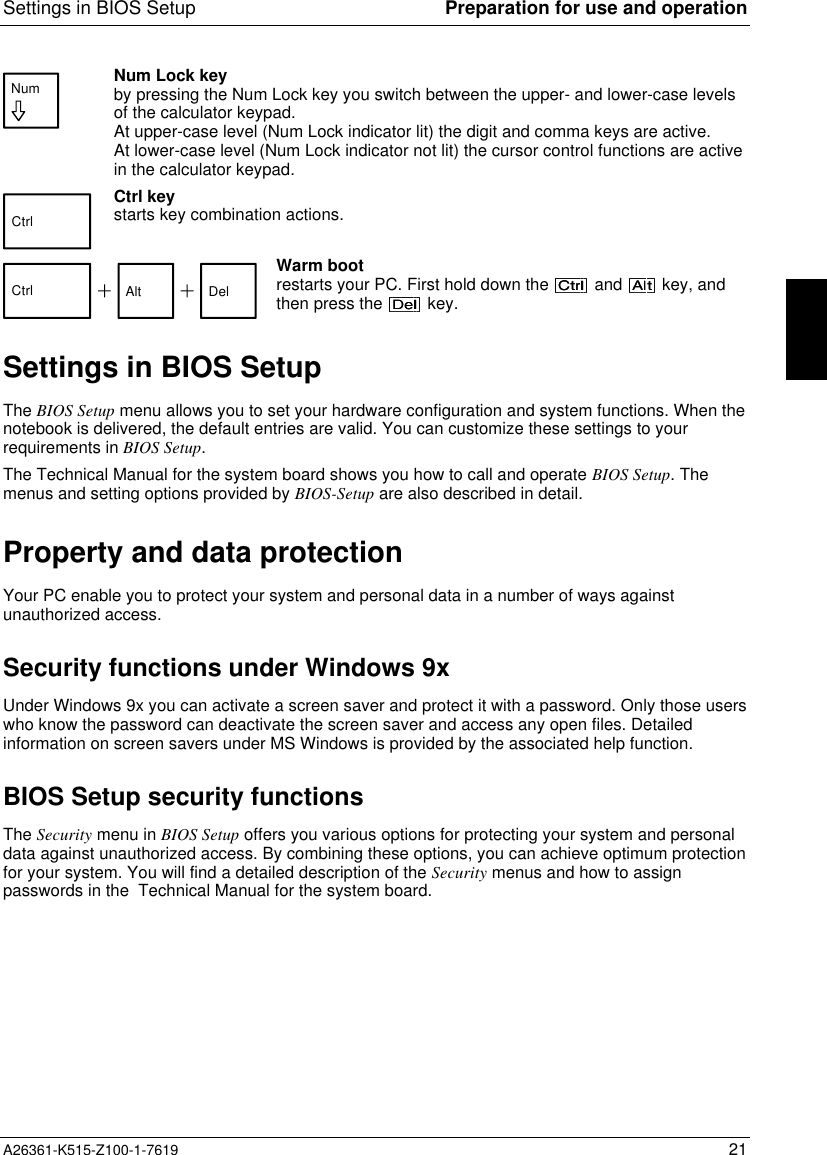 Settings in BIOS Setup Preparation for use and operationA26361-K515-Z100-1-7619 21Num Num Lock keyby pressing the Num Lock key you switch between the upper- and lower-case levelsof the calculator keypad.At upper-case level (Num Lock indicator lit) the digit and comma keys are active.At lower-case level (Num Lock indicator not lit) the cursor control functions are activein the calculator keypad.CtrlCtrl keystarts key combination actions.  Ctrl Alt DelWarm bootrestarts your PC. First hold down the   and   key, andthen press the   key.Settings in BIOS SetupThe BIOS Setup menu allows you to set your hardware configuration and system functions. When thenotebook is delivered, the default entries are valid. You can customize these settings to yourrequirements in BIOS Setup.The Technical Manual for the system board shows you how to call and operate BIOS Setup. Themenus and setting options provided by BIOS-Setup are also described in detail.Property and data protectionYour PC enable you to protect your system and personal data in a number of ways againstunauthorized access.Security functions under Windows 9xUnder Windows 9x you can activate a screen saver and protect it with a password. Only those userswho know the password can deactivate the screen saver and access any open files. Detailedinformation on screen savers under MS Windows is provided by the associated help function.BIOS Setup security functionsThe Security menu in BIOS Setup offers you various options for protecting your system and personaldata against unauthorized access. By combining these options, you can achieve optimum protectionfor your system. You will find a detailed description of the Security menus and how to assignpasswords in the  Technical Manual for the system board.