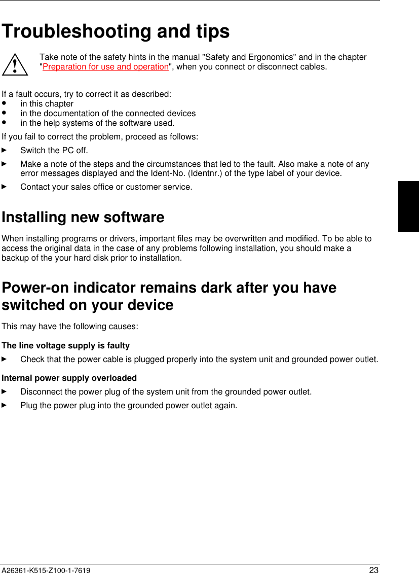  A26361-K515-Z100-1-7619 23Troubleshooting and tips!Take note of the safety hints in the manual &quot;Safety and Ergonomics&quot; and in the chapter&quot;Preparation for use and operation&quot;, when you connect or disconnect cables.If a fault occurs, try to correct it as described:•  in this chapter•  in the documentation of the connected devices•  in the help systems of the software used.If you fail to correct the problem, proceed as follows:Switch the PC off.Make a note of the steps and the circumstances that led to the fault. Also make a note of anyerror messages displayed and the Ident-No. (Identnr.) of the type label of your device.Contact your sales office or customer service.Installing new softwareWhen installing programs or drivers, important files may be overwritten and modified. To be able toaccess the original data in the case of any problems following installation, you should make abackup of the your hard disk prior to installation.Power-on indicator remains dark after you haveswitched on your deviceThis may have the following causes:The line voltage supply is faultyCheck that the power cable is plugged properly into the system unit and grounded power outlet.Internal power supply overloadedDisconnect the power plug of the system unit from the grounded power outlet.Plug the power plug into the grounded power outlet again.