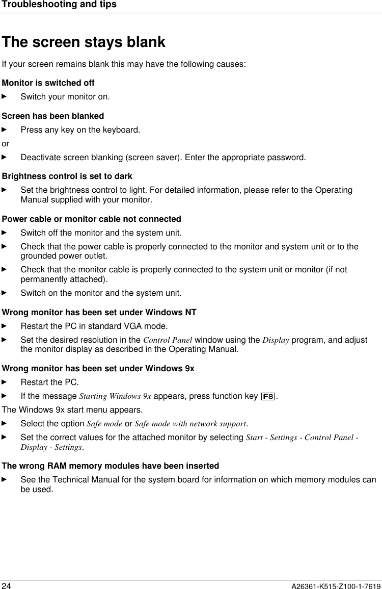 Troubleshooting and tips24 A26361-K515-Z100-1-7619The screen stays blankIf your screen remains blank this may have the following causes:Monitor is switched offSwitch your monitor on.Screen has been blankedPress any key on the keyboard.orDeactivate screen blanking (screen saver). Enter the appropriate password.Brightness control is set to darkSet the brightness control to light. For detailed information, please refer to the OperatingManual supplied with your monitor.Power cable or monitor cable not connectedSwitch off the monitor and the system unit.Check that the power cable is properly connected to the monitor and system unit or to thegrounded power outlet.Check that the monitor cable is properly connected to the system unit or monitor (if notpermanently attached).Switch on the monitor and the system unit.Wrong monitor has been set under Windows NTRestart the PC in standard VGA mode.Set the desired resolution in the Control Panel window using the Display program, and adjustthe monitor display as described in the Operating Manual.Wrong monitor has been set under Windows 9xRestart the PC.If the message Starting Windows 9x appears, press function key  .The Windows 9x start menu appears.Select the option Safe mode or Safe mode with network support.Set the correct values for the attached monitor by selecting Start - Settings - Control Panel -Display - Settings.The wrong RAM memory modules have been insertedSee the Technical Manual for the system board for information on which memory modules canbe used.