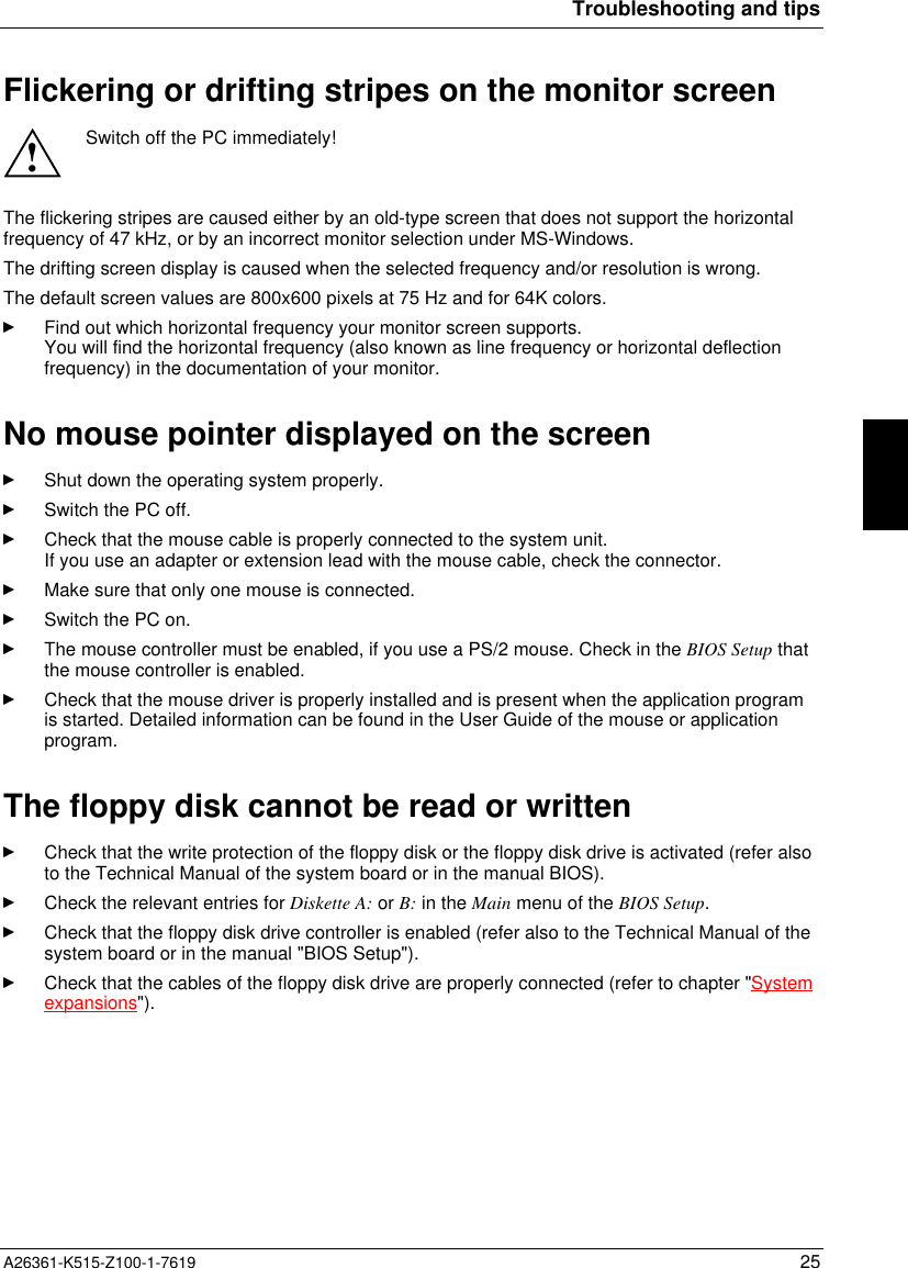 Troubleshooting and tipsA26361-K515-Z100-1-7619 25Flickering or drifting stripes on the monitor screen!Switch off the PC immediately!The flickering stripes are caused either by an old-type screen that does not support the horizontalfrequency of 47 kHz, or by an incorrect monitor selection under MS-Windows.The drifting screen display is caused when the selected frequency and/or resolution is wrong.The default screen values are 800x600 pixels at 75 Hz and for 64K colors.Find out which horizontal frequency your monitor screen supports.You will find the horizontal frequency (also known as line frequency or horizontal deflectionfrequency) in the documentation of your monitor.No mouse pointer displayed on the screenShut down the operating system properly.Switch the PC off.Check that the mouse cable is properly connected to the system unit.If you use an adapter or extension lead with the mouse cable, check the connector.Make sure that only one mouse is connected.Switch the PC on.The mouse controller must be enabled, if you use a PS/2 mouse. Check in the BIOS Setup thatthe mouse controller is enabled.Check that the mouse driver is properly installed and is present when the application programis started. Detailed information can be found in the User Guide of the mouse or applicationprogram.The floppy disk cannot be read or writtenCheck that the write protection of the floppy disk or the floppy disk drive is activated (refer alsoto the Technical Manual of the system board or in the manual BIOS).Check the relevant entries for Diskette A: or B: in the Main menu of the BIOS Setup.Check that the floppy disk drive controller is enabled (refer also to the Technical Manual of thesystem board or in the manual &quot;BIOS Setup&quot;).Check that the cables of the floppy disk drive are properly connected (refer to chapter &quot;Systemexpansions&quot;).