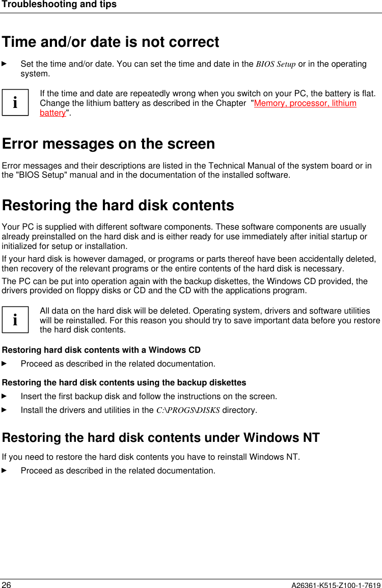 Troubleshooting and tips26 A26361-K515-Z100-1-7619Time and/or date is not correctSet the time and/or date. You can set the time and date in the BIOS Setup or in the operatingsystem.iIf the time and date are repeatedly wrong when you switch on your PC, the battery is flat.Change the lithium battery as described in the Chapter  &quot;Memory, processor, lithiumbattery&quot;.Error messages on the screenError messages and their descriptions are listed in the Technical Manual of the system board or inthe &quot;BIOS Setup&quot; manual and in the documentation of the installed software.Restoring the hard disk contentsYour PC is supplied with different software components. These software components are usuallyalready preinstalled on the hard disk and is either ready for use immediately after initial startup orinitialized for setup or installation.If your hard disk is however damaged, or programs or parts thereof have been accidentally deleted,then recovery of the relevant programs or the entire contents of the hard disk is necessary.The PC can be put into operation again with the backup diskettes, the Windows CD provided, thedrivers provided on floppy disks or CD and the CD with the applications program.iAll data on the hard disk will be deleted. Operating system, drivers and software utilitieswill be reinstalled. For this reason you should try to save important data before you restorethe hard disk contents.Restoring hard disk contents with a Windows CDProceed as described in the related documentation.Restoring the hard disk contents using the backup diskettesInsert the first backup disk and follow the instructions on the screen.Install the drivers and utilities in the C:\PROGS\DISKS directory.Restoring the hard disk contents under Windows NTIf you need to restore the hard disk contents you have to reinstall Windows NT.Proceed as described in the related documentation.