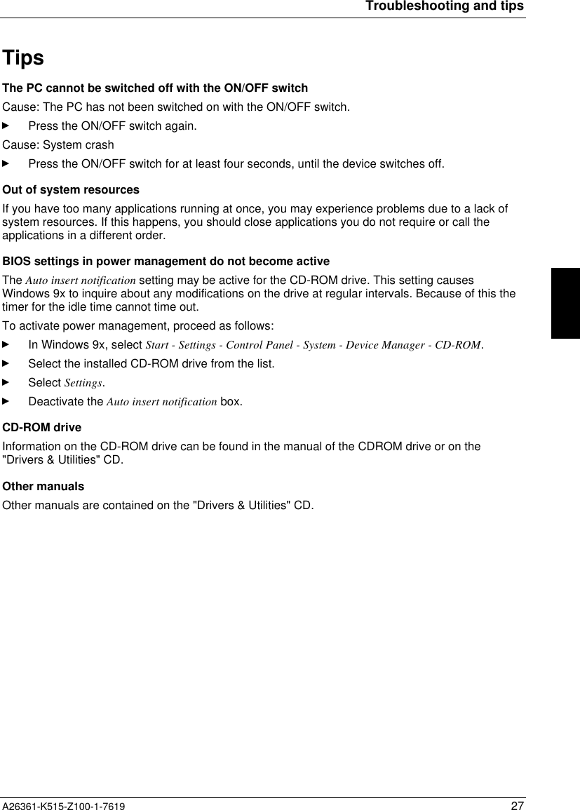 Troubleshooting and tipsA26361-K515-Z100-1-7619 27TipsThe PC cannot be switched off with the ON/OFF switchCause: The PC has not been switched on with the ON/OFF switch.Press the ON/OFF switch again.Cause: System crashPress the ON/OFF switch for at least four seconds, until the device switches off.Out of system resourcesIf you have too many applications running at once, you may experience problems due to a lack ofsystem resources. If this happens, you should close applications you do not require or call theapplications in a different order.BIOS settings in power management do not become activeThe Auto insert notification setting may be active for the CD-ROM drive. This setting causesWindows 9x to inquire about any modifications on the drive at regular intervals. Because of this thetimer for the idle time cannot time out.To activate power management, proceed as follows:In Windows 9x, select Start - Settings - Control Panel - System - Device Manager - CD-ROM.Select the installed CD-ROM drive from the list.Select Settings.Deactivate the Auto insert notification box.CD-ROM driveInformation on the CD-ROM drive can be found in the manual of the CDROM drive or on the&quot;Drivers &amp; Utilities&quot; CD.Other manualsOther manuals are contained on the &quot;Drivers &amp; Utilities&quot; CD.