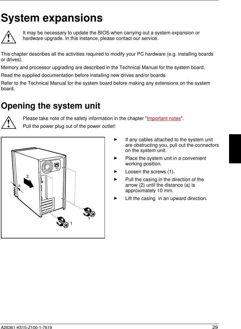  A26361-K515-Z100-1-7619 29System expansions!It may be necessary to update the BIOS when carrying out a system expansion orhardware upgrade. In this instance, please contact our service.This chapter describes all the activities required to modify your PC hardware (e.g. installing boardsor drives).Memory and processor upgrading are described in the Technical Manual for the system board.Read the supplied documentation before installing new drives and/or boards.Refer to the Technical Manual for the system board before making any extensions on the systemboard.Opening the system unit!Please take note of the safety information in the chapter &quot;Important notes&quot;.Pull the power plug out of the power outlet!211aIf any cables attached to the system unitare obstructing you, pull out the connectorson the system unit.Place the system unit in a convenientworking position.Loosen the screws (1).Pull the casing in the direction of thearrow (2) until the distance (a) isapproximately 10 mm.Lift the casing  in an upward direction.