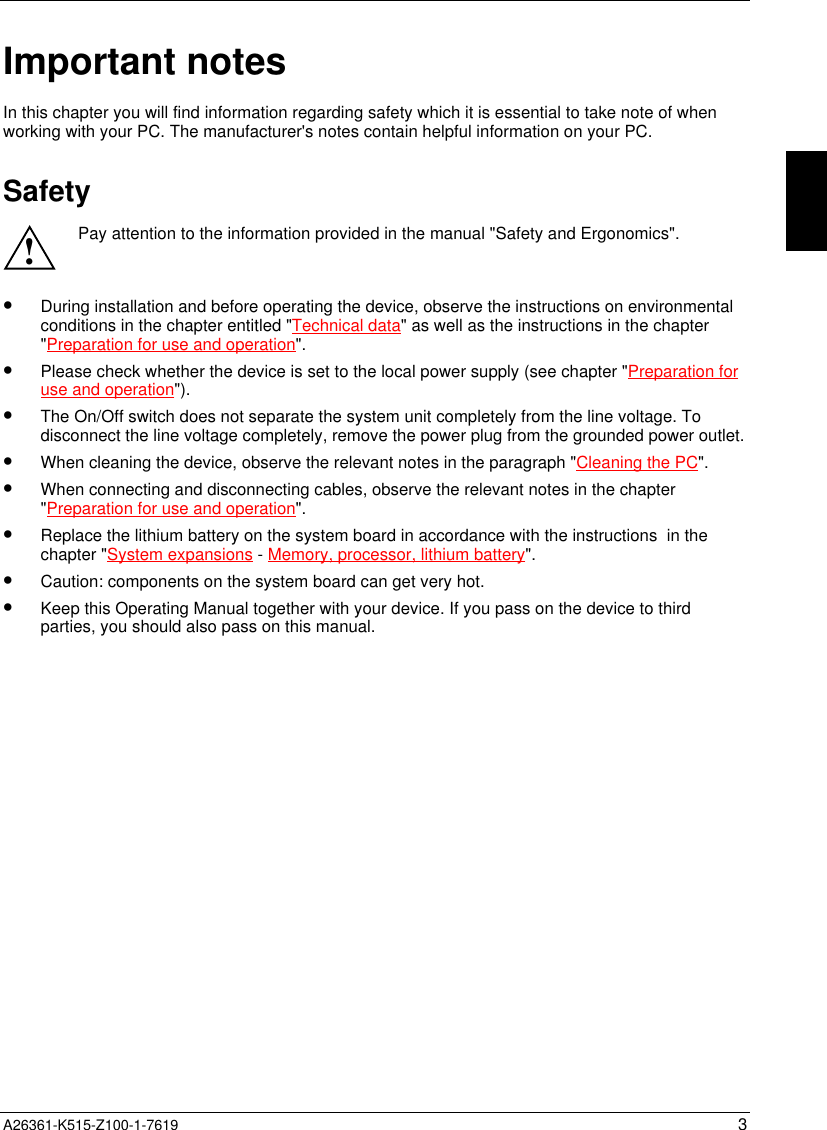  A26361-K515-Z100-1-7619 3Important notesIn this chapter you will find information regarding safety which it is essential to take note of whenworking with your PC. The manufacturer&apos;s notes contain helpful information on your PC.Safety!Pay attention to the information provided in the manual &quot;Safety and Ergonomics&quot;.•  During installation and before operating the device, observe the instructions on environmentalconditions in the chapter entitled &quot;Technical data&quot; as well as the instructions in the chapter&quot;Preparation for use and operation&quot;.•  Please check whether the device is set to the local power supply (see chapter &quot;Preparation foruse and operation&quot;).•  The On/Off switch does not separate the system unit completely from the line voltage. Todisconnect the line voltage completely, remove the power plug from the grounded power outlet.•  When cleaning the device, observe the relevant notes in the paragraph &quot;Cleaning the PC&quot;.•  When connecting and disconnecting cables, observe the relevant notes in the chapter&quot;Preparation for use and operation&quot;.•  Replace the lithium battery on the system board in accordance with the instructions  in thechapter &quot;System expansions - Memory, processor, lithium battery&quot;.•  Caution: components on the system board can get very hot.•  Keep this Operating Manual together with your device. If you pass on the device to thirdparties, you should also pass on this manual.