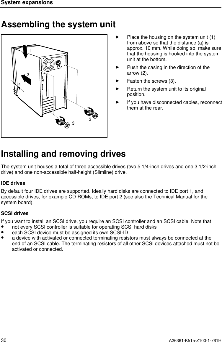 System expansions30 A26361-K515-Z100-1-7619Assembling the system unit2331aPlace the housing on the system unit (1)from above so that the distance (a) isapprox. 10 mm. While doing so, make surethat the housing is hooked into the systemunit at the bottom.Push the casing in the direction of thearrow (2).Fasten the screws (3).Return the system unit to its originalposition.If you have disconnected cables, reconnectthem at the rear.Installing and removing drivesThe system unit houses a total of three accessible drives (two 5 1/4-inch drives and one 3 1/2-inchdrive) and one non-accessible half-height (Slimline) drive.IDE drivesBy default four IDE drives are supported. Ideally hard disks are connected to IDE port 1, andaccessible drives, for example CD-ROMs, to IDE port 2 (see also the Technical Manual for thesystem board).SCSI drivesIf you want to install an SCSI drive, you require an SCSI controller and an SCSI cable. Note that:•  not every SCSI controller is suitable for operating SCSI hard disks•  each SCSI device must be assigned its own SCSI-ID•  a device with activated or connected terminating resistors must always be connected at theend of an SCSI cable. The terminating resistors of all other SCSI devices attached must not beactivated or connected.