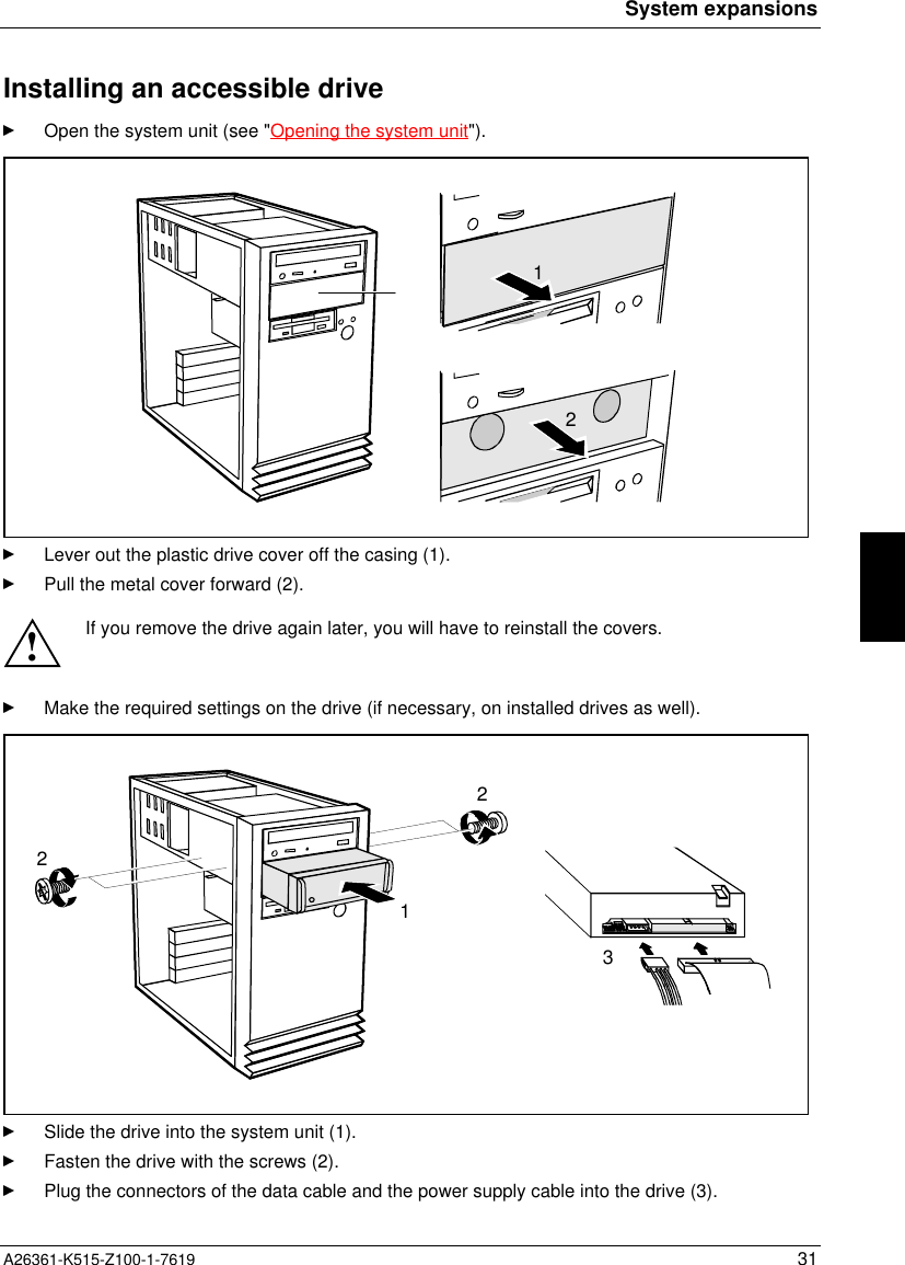 System expansionsA26361-K515-Z100-1-7619 31Installing an accessible driveOpen the system unit (see &quot;Opening the system unit&quot;).12Lever out the plastic drive cover off the casing (1).Pull the metal cover forward (2).!If you remove the drive again later, you will have to reinstall the covers.Make the required settings on the drive (if necessary, on installed drives as well).1232Slide the drive into the system unit (1).Fasten the drive with the screws (2).Plug the connectors of the data cable and the power supply cable into the drive (3).