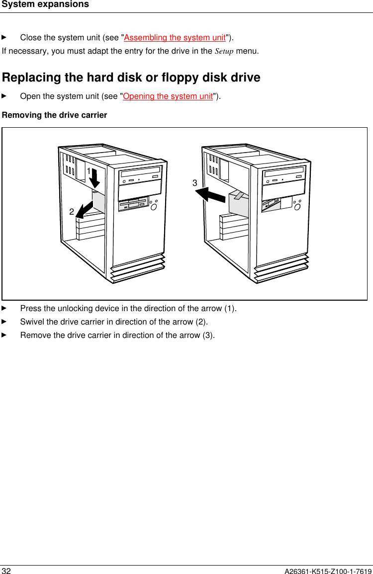 System expansions32 A26361-K515-Z100-1-7619Close the system unit (see &quot;Assembling the system unit&quot;).If necessary, you must adapt the entry for the drive in the Setup menu.Replacing the hard disk or floppy disk driveOpen the system unit (see &quot;Opening the system unit&quot;).Removing the drive carrier213Press the unlocking device in the direction of the arrow (1).Swivel the drive carrier in direction of the arrow (2).Remove the drive carrier in direction of the arrow (3).