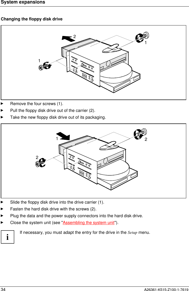 System expansions34 A26361-K515-Z100-1-7619Changing the floppy disk drive121Remove the four screws (1).Pull the floppy disk drive out of the carrier (2).Take the new floppy disk drive out of its packaging.122Slide the floppy disk drive into the drive carrier (1).Fasten the hard disk drive with the screws (2).Plug the data and the power supply connectors into the hard disk drive.Close the system unit (see &quot;Assembling the system unit&quot;).iIf necessary, you must adapt the entry for the drive in the Setup menu.