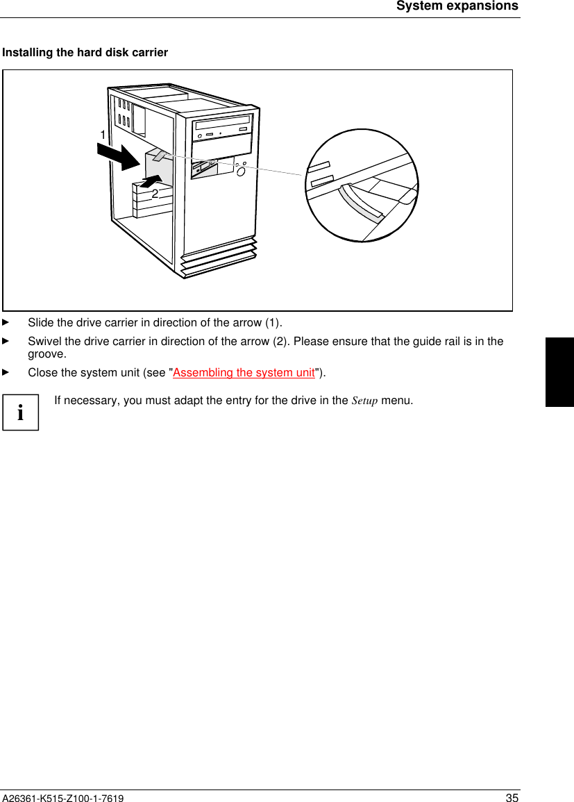 System expansionsA26361-K515-Z100-1-7619 35Installing the hard disk carrier12Slide the drive carrier in direction of the arrow (1).Swivel the drive carrier in direction of the arrow (2). Please ensure that the guide rail is in thegroove.Close the system unit (see &quot;Assembling the system unit&quot;).iIf necessary, you must adapt the entry for the drive in the Setup menu.