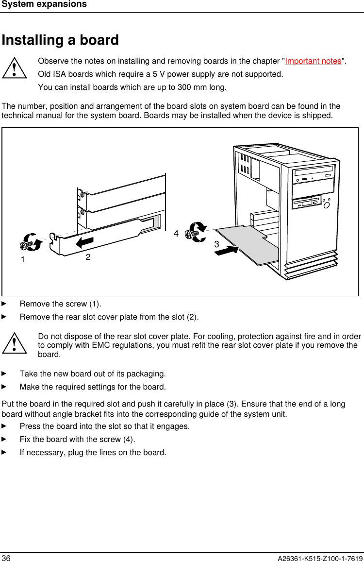 System expansions36 A26361-K515-Z100-1-7619Installing a board!Observe the notes on installing and removing boards in the chapter &quot;Important notes&quot;.Old ISA boards which require a 5 V power supply are not supported.You can install boards which are up to 300 mm long.The number, position and arrangement of the board slots on system board can be found in thetechnical manual for the system board. Boards may be installed when the device is shipped.1234Remove the screw (1).Remove the rear slot cover plate from the slot (2).!Do not dispose of the rear slot cover plate. For cooling, protection against fire and in orderto comply with EMC regulations, you must refit the rear slot cover plate if you remove theboard.Take the new board out of its packaging.Make the required settings for the board.Put the board in the required slot and push it carefully in place (3). Ensure that the end of a longboard without angle bracket fits into the corresponding guide of the system unit.Press the board into the slot so that it engages.Fix the board with the screw (4).If necessary, plug the lines on the board.