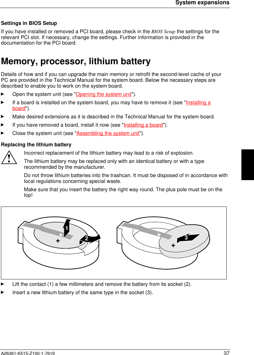 System expansionsA26361-K515-Z100-1-7619 37Settings in BIOS SetupIf you have installed or removed a PCI board, please check in the BIOS Setup the settings for therelevant PCI slot. If necessary, change the settings. Further information is provided in thedocumentation for the PCI board.Memory, processor, lithium batteryDetails of how and if you can upgrade the main memory or retrofit the second-level cache of yourPC are provided in the Technical Manual for the system board. Below the necessary steps aredescribed to enable you to work on the system board.Open the system unit (see &quot;Opening the system unit&quot;).If a board is installed on the system board, you may have to remove it (see &quot;Installing aboard&quot;).Make desired extensions as it is described in the Technical Manual for the system board.If you have removed a board, install it now (see &quot;Installing a board&quot;).Close the system unit (see &quot;Assembling the system unit&quot;).Replacing the lithium battery!Incorrect replacement of the lithium battery may lead to a risk of explosion.The lithium battery may be replaced only with an identical battery or with a typerecommended by the manufacturer.Do not throw lithium batteries into the trashcan. It must be disposed of in accordance withlocal regulations concerning special waste.Make sure that you insert the battery the right way round. The plus pole must be on thetop!123++++Lift the contact (1) a few millimeters and remove the battery from its socket (2).Insert a new lithium battery of the same type in the socket (3).
