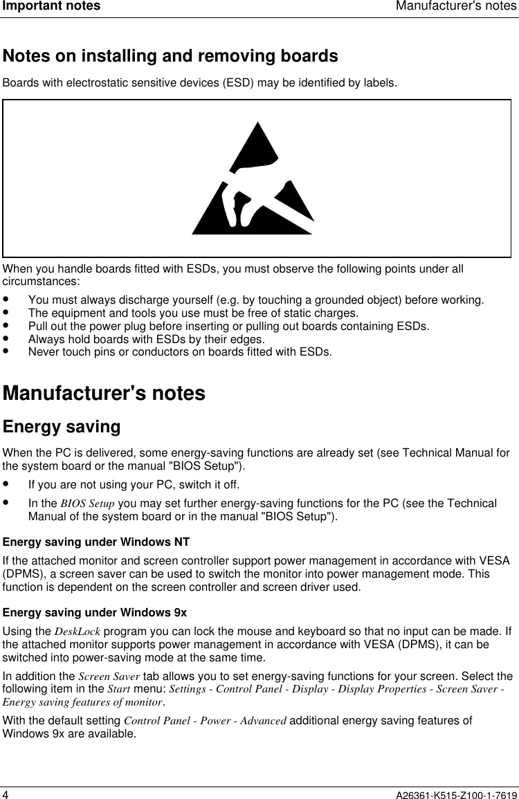 Important notes Manufacturer&apos;s notes4A26361-K515-Z100-1-7619Notes on installing and removing boardsBoards with electrostatic sensitive devices (ESD) may be identified by labels.When you handle boards fitted with ESDs, you must observe the following points under allcircumstances:•  You must always discharge yourself (e.g. by touching a grounded object) before working.•  The equipment and tools you use must be free of static charges.•  Pull out the power plug before inserting or pulling out boards containing ESDs.•  Always hold boards with ESDs by their edges.•  Never touch pins or conductors on boards fitted with ESDs.Manufacturer&apos;s notesEnergy savingWhen the PC is delivered, some energy-saving functions are already set (see Technical Manual forthe system board or the manual &quot;BIOS Setup&quot;).•  If you are not using your PC, switch it off.•  In the BIOS Setup you may set further energy-saving functions for the PC (see the TechnicalManual of the system board or in the manual &quot;BIOS Setup&quot;).Energy saving under Windows NTIf the attached monitor and screen controller support power management in accordance with VESA(DPMS), a screen saver can be used to switch the monitor into power management mode. Thisfunction is dependent on the screen controller and screen driver used.Energy saving under Windows 9xUsing the DeskLock program you can lock the mouse and keyboard so that no input can be made. Ifthe attached monitor supports power management in accordance with VESA (DPMS), it can beswitched into power-saving mode at the same time.In addition the Screen Saver tab allows you to set energy-saving functions for your screen. Select thefollowing item in the Start menu: Settings - Control Panel - Display - Display Properties - Screen Saver -Energy saving features of monitor.With the default setting Control Panel - Power - Advanced additional energy saving features ofWindows 9x are available.