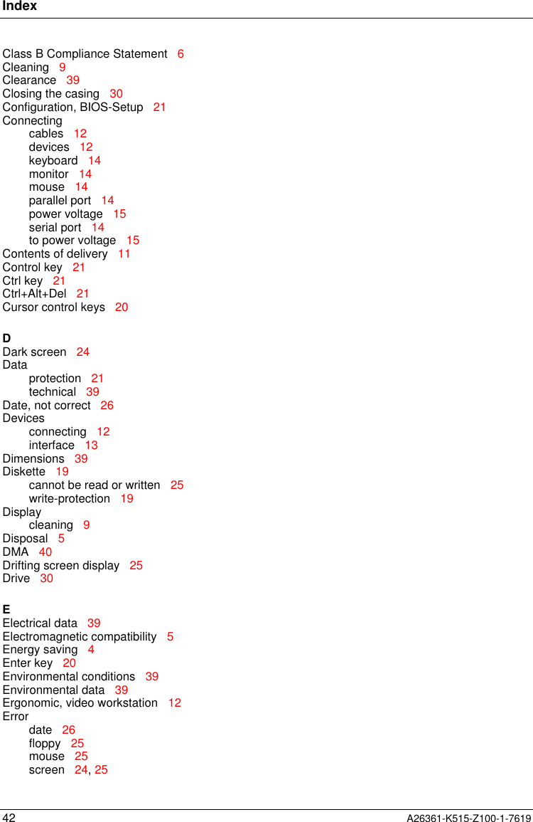 Index42 A26361-K515-Z100-1-7619Class B Compliance Statement   6Cleaning   9Clearance   39Closing the casing   30Configuration, BIOS-Setup   21Connectingcables   12devices   12keyboard   14monitor   14mouse   14parallel port   14power voltage   15serial port   14to power voltage   15Contents of delivery   11Control key   21Ctrl key   21Ctrl+Alt+Del   21Cursor control keys   20DDark screen   24Dataprotection   21technical   39Date, not correct   26Devicesconnecting   12interface   13Dimensions   39Diskette   19cannot be read or written   25write-protection   19Displaycleaning   9Disposal   5DMA   40Drifting screen display   25Drive   30EElectrical data   39Electromagnetic compatibility   5Energy saving   4Enter key   20Environmental conditions   39Environmental data   39Ergonomic, video workstation   12Errordate   26floppy   25mouse   25screen   24, 25