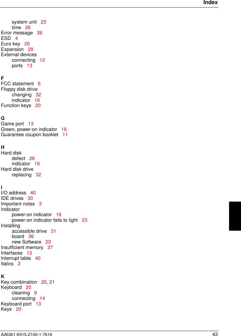 IndexA26361-K515-Z100-1-7619 43system unit   23time   26Error message   26ESD   4Euro key   20Expansion   29External devicesconnecting   12ports   13FFCC statement   6Floppy disk drivechanging   32indicator   16Function keys   20GGame port   13Green, power-on indicator   16Guarantee coupon booklet   11HHard diskdefect   26indicator   16Hard disk drivereplacing   32II/O address   40IDE drives   30Important notes   3Indicatorpower-on indicator   16power-on indicator fails to light   23Installingaccessible drive   31board   36new Software   23Insufficient memory   27Interfaces   13Interrupt table   40Italics   2KKey combination   20, 21Keyboard   20cleaning   9connecting   14Keyboard port   13Keys   20