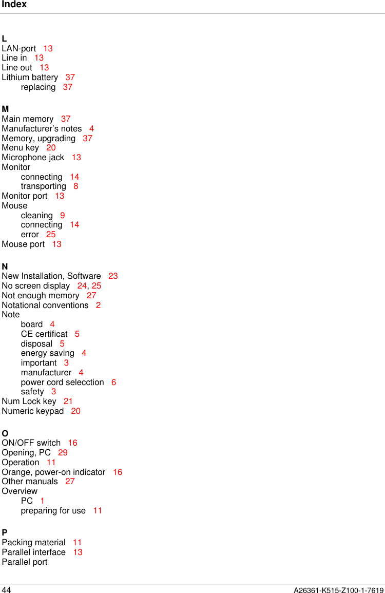 Index44 A26361-K515-Z100-1-7619LLAN-port   13Line in   13Line out   13Lithium battery   37replacing   37MMain memory   37Manufacturer’s notes   4Memory, upgrading   37Menu key   20Microphone jack   13Monitorconnecting   14transporting   8Monitor port   13Mousecleaning   9connecting   14error   25Mouse port   13NNew Installation, Software   23No screen display   24, 25Not enough memory   27Notational conventions   2Noteboard   4CE certificat   5disposal   5energy saving   4important   3manufacturer   4power cord selecction   6safety   3Num Lock key   21Numeric keypad   20OON/OFF switch   16Opening, PC   29Operation   11Orange, power-on indicator   16Other manuals   27OverviewPC   1preparing for use   11PPacking material   11Parallel interface   13Parallel port