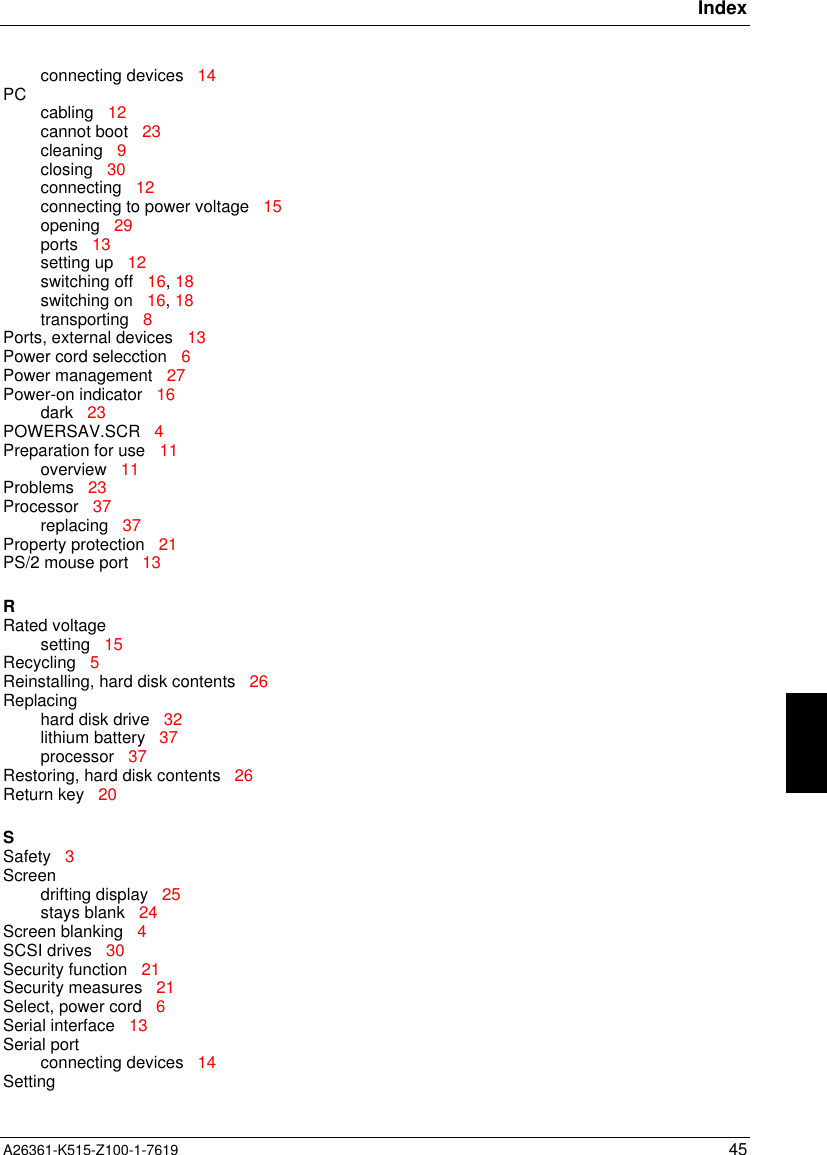 IndexA26361-K515-Z100-1-7619 45connecting devices   14PC cabling   12cannot boot   23cleaning   9closing   30connecting   12connecting to power voltage   15opening   29ports   13setting up   12switching off   16, 18switching on   16, 18transporting   8Ports, external devices   13Power cord selecction   6Power management   27Power-on indicator   16dark   23POWERSAV.SCR   4Preparation for use   11overview   11Problems   23Processor   37replacing   37Property protection   21PS/2 mouse port   13RRated voltagesetting   15Recycling   5Reinstalling, hard disk contents   26Replacinghard disk drive   32lithium battery   37processor   37Restoring, hard disk contents   26Return key   20SSafety   3Screendrifting display   25stays blank   24Screen blanking   4SCSI drives   30Security function   21Security measures   21Select, power cord   6Serial interface   13Serial portconnecting devices   14Setting