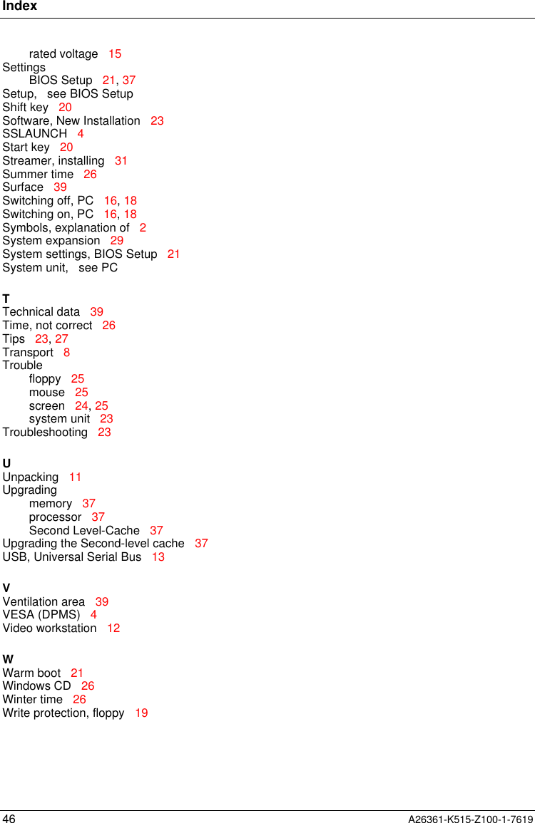 Index46 A26361-K515-Z100-1-7619rated voltage   15SettingsBIOS Setup   21, 37Setup,   see BIOS SetupShift key   20Software, New Installation   23SSLAUNCH   4Start key   20Streamer, installing   31Summer time   26Surface   39Switching off, PC   16, 18Switching on, PC   16, 18Symbols, explanation of   2System expansion   29System settings, BIOS Setup   21System unit,   see PCTTechnical data   39Time, not correct   26Tips   23, 27Transport   8Troublefloppy   25mouse   25screen   24, 25system unit   23Troubleshooting   23UUnpacking   11Upgradingmemory   37processor   37Second Level-Cache   37Upgrading the Second-level cache   37USB, Universal Serial Bus   13VVentilation area   39VESA (DPMS)   4Video workstation   12WWarm boot   21Windows CD   26Winter time   26Write protection, floppy   19